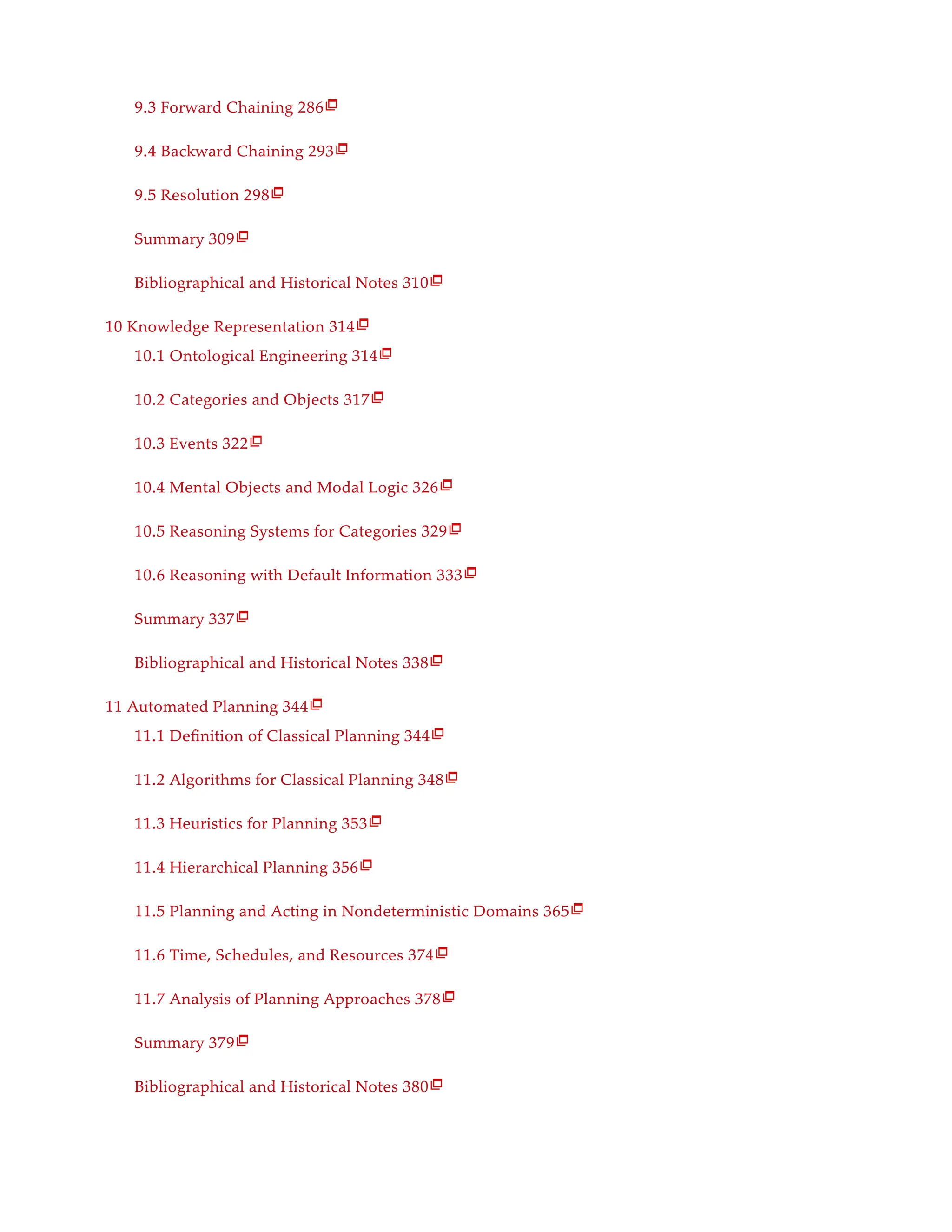 9.3 Forward Chaining 286
9.4 Backward Chaining 293
9.5 Resolution 298
Summary 309
Bibliographical and Historical Notes 310
10 Knowledge Representation 314
10.1 Ontological Engineering 314
10.2 Categories and Objects 317
10.3 Events 322
10.4 Mental Objects and Modal Logic 326
10.5 Reasoning Systems for Categories 329
10.6 Reasoning with Default Information 333
Summary 337
Bibliographical and Historical Notes 338
11 Automated Planning 344
11.1 Definition of Classical Planning 344
11.2 Algorithms for Classical Planning 348
11.3 Heuristics for Planning 353
11.4 Hierarchical Planning 356
11.5 Planning and Acting in Nondeterministic Domains 365
11.6 Time, Schedules, and Resources 374
11.7 Analysis of Planning Approaches 378
Summary 379
Bibliographical and Historical Notes 380
























 