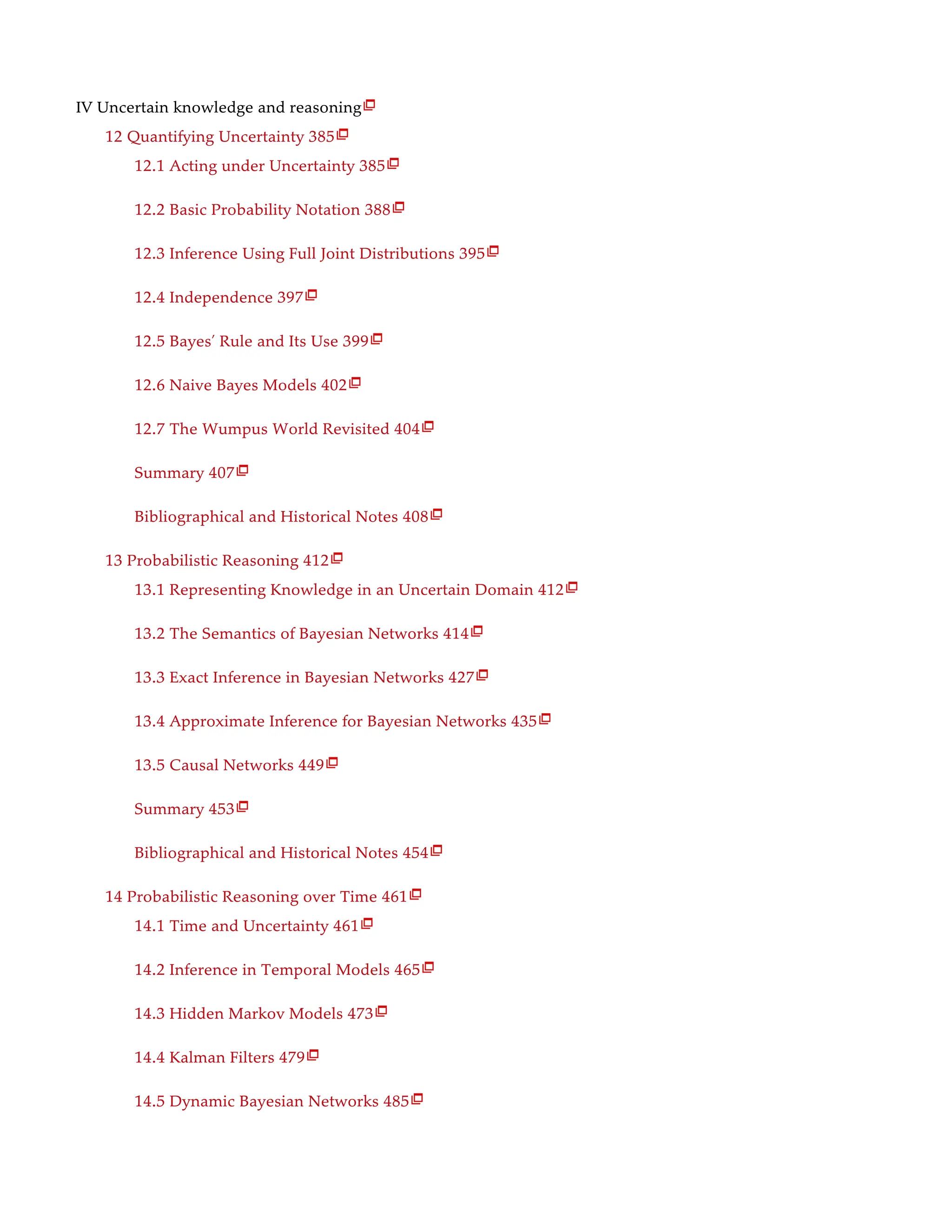 IV Uncertain knowledge and reasoning
12 Quantifying Uncertainty 385
12.1 Acting under Uncertainty 385
12.2 Basic Probability Notation 388
12.3 Inference Using Full Joint Distributions 395
12.4 Independence 397
12.5 Bayes’ Rule and Its Use 399
12.6 Naive Bayes Models 402
12.7 The Wumpus World Revisited 404
Summary 407
Bibliographical and Historical Notes 408
13 Probabilistic Reasoning 412
13.1 Representing Knowledge in an Uncertain Domain 412
13.2 The Semantics of Bayesian Networks 414
13.3 Exact Inference in Bayesian Networks 427
13.4 Approximate Inference for Bayesian Networks 435
13.5 Causal Networks 449
Summary 453
Bibliographical and Historical Notes 454
14 Probabilistic Reasoning over Time 461
14.1 Time and Uncertainty 461
14.2 Inference in Temporal Models 465
14.3 Hidden Markov Models 473
14.4 Kalman Filters 479
14.5 Dynamic Bayesian Networks 485

























 