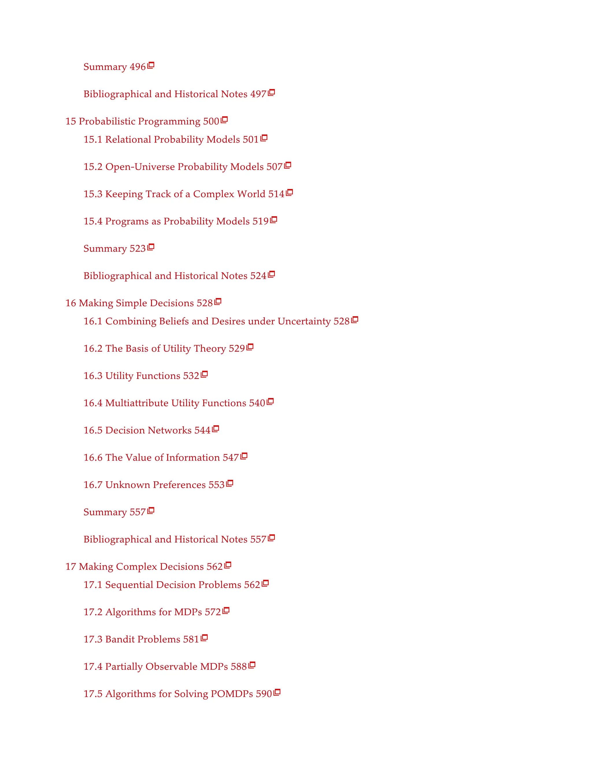 Summary 496
Bibliographical and Historical Notes 497
15 Probabilistic Programming 500
15.1 Relational Probability Models 501
15.2 Open-Universe Probability Models 507
15.3 Keeping Track of a Complex World 514
15.4 Programs as Probability Models 519
Summary 523
Bibliographical and Historical Notes 524
16 Making Simple Decisions 528
16.1 Combining Beliefs and Desires under Uncertainty 528
16.2 The Basis of Utility Theory 529
16.3 Utility Functions 532
16.4 Multiattribute Utility Functions 540
16.5 Decision Networks 544
16.6 The Value of Information 547
16.7 Unknown Preferences 553
Summary 557
Bibliographical and Historical Notes 557
17 Making Complex Decisions 562
17.1 Sequential Decision Problems 562
17.2 Algorithms for MDPs 572
17.3 Bandit Problems 581
17.4 Partially Observable MDPs 588
17.5 Algorithms for Solving POMDPs 590

























 