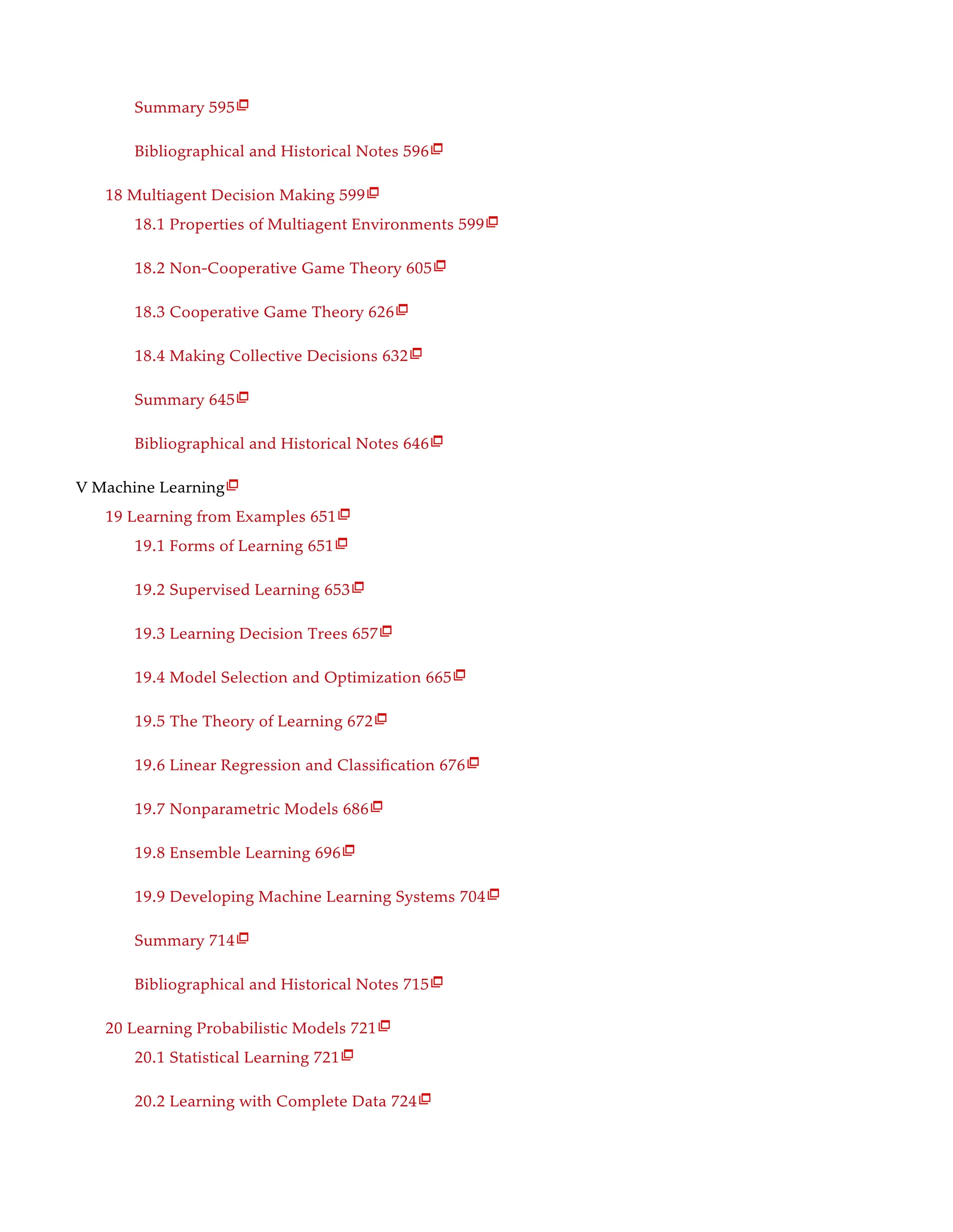Summary 595
Bibliographical and Historical Notes 596
18 Multiagent Decision Making 599
18.1 Properties of Multiagent Environments 599
18.2 Non-Cooperative Game Theory 605
18.3 Cooperative Game Theory 626
18.4 Making Collective Decisions 632
Summary 645
Bibliographical and Historical Notes 646
V Machine Learning
19 Learning from Examples 651
19.1 Forms of Learning 651
19.2 Supervised Learning 653
19.3 Learning Decision Trees 657
19.4 Model Selection and Optimization 665
19.5 The Theory of Learning 672
19.6 Linear Regression and Classification 676
19.7 Nonparametric Models 686
19.8 Ensemble Learning 696
19.9 Developing Machine Learning Systems 704
Summary 714
Bibliographical and Historical Notes 715
20 Learning Probabilistic Models 721
20.1 Statistical Learning 721
20.2 Learning with Complete Data 724

























 