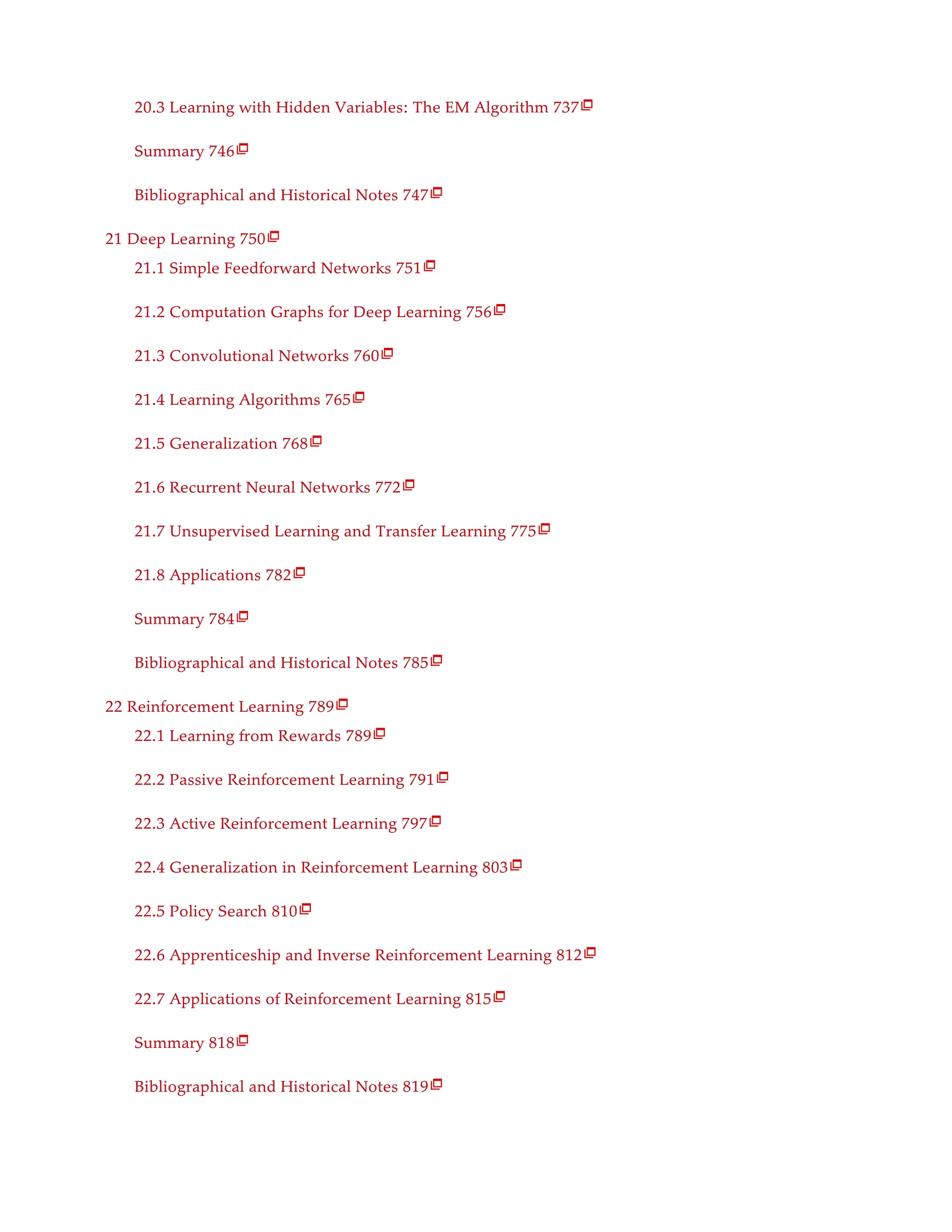 20.3 Learning with Hidden Variables: The EM Algorithm 737
Summary 746
Bibliographical and Historical Notes 747
21 Deep Learning 750
21.1 Simple Feedforward Networks 751
21.2 Computation Graphs for Deep Learning 756
21.3 Convolutional Networks 760
21.4 Learning Algorithms 765
21.5 Generalization 768
21.6 Recurrent Neural Networks 772
21.7 Unsupervised Learning and Transfer Learning 775
21.8 Applications 782
Summary 784
Bibliographical and Historical Notes 785
22 Reinforcement Learning 789
22.1 Learning from Rewards 789
22.2 Passive Reinforcement Learning 791
22.3 Active Reinforcement Learning 797
22.4 Generalization in Reinforcement Learning 803
22.5 Policy Search 810
22.6 Apprenticeship and Inverse Reinforcement Learning 812
22.7 Applications of Reinforcement Learning 815
Summary 818
Bibliographical and Historical Notes 819
























 