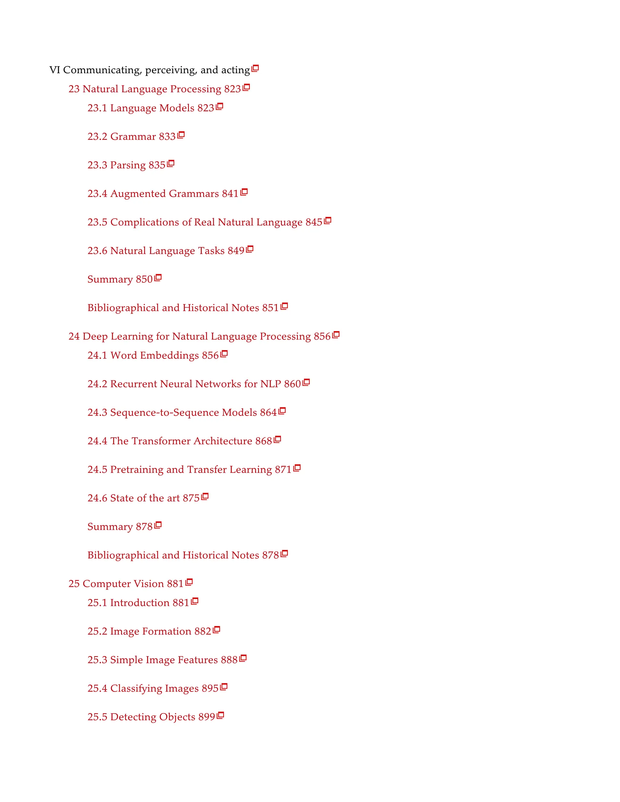VI Communicating, perceiving, and acting
23 Natural Language Processing 823
23.1 Language Models 823
23.2 Grammar 833
23.3 Parsing 835
23.4 Augmented Grammars 841
23.5 Complications of Real Natural Language 845
23.6 Natural Language Tasks 849
Summary 850
Bibliographical and Historical Notes 851
24 Deep Learning for Natural Language Processing 856
24.1 Word Embeddings 856
24.2 Recurrent Neural Networks for NLP 860
24.3 Sequence-to-Sequence Models 864
24.4 The Transformer Architecture 868
24.5 Pretraining and Transfer Learning 871
24.6 State of the art 875
Summary 878
Bibliographical and Historical Notes 878
25 Computer Vision 881
25.1 Introduction 881
25.2 Image Formation 882
25.3 Simple Image Features 888
25.4 Classifying Images 895
25.5 Detecting Objects 899

























 