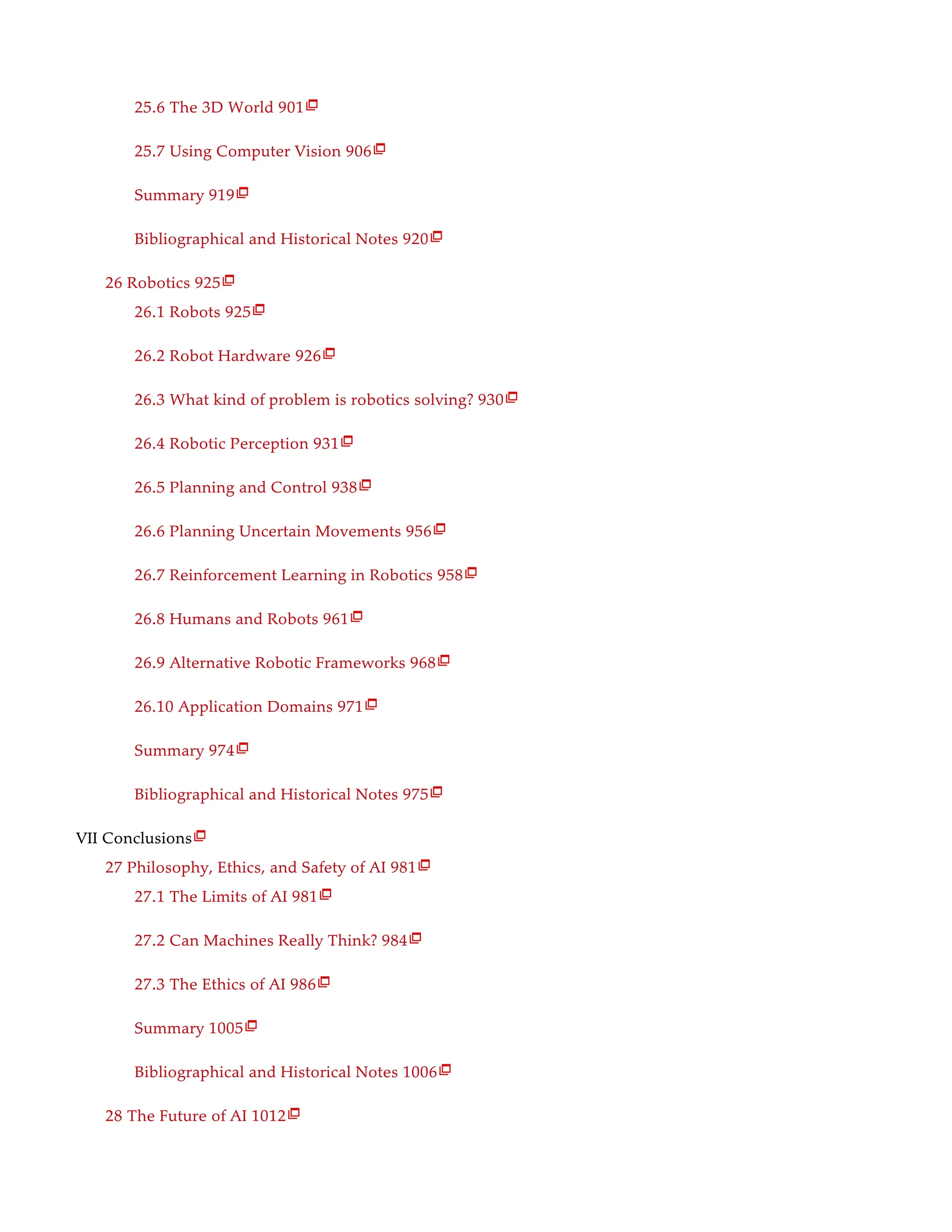 25.6 The 3D World 901
25.7 Using Computer Vision 906
Summary 919
Bibliographical and Historical Notes 920
26 Robotics 925
26.1 Robots 925
26.2 Robot Hardware 926
26.3 What kind of problem is robotics solving? 930
26.4 Robotic Perception 931
26.5 Planning and Control 938
26.6 Planning Uncertain Movements 956
26.7 Reinforcement Learning in Robotics 958
26.8 Humans and Robots 961
26.9 Alternative Robotic Frameworks 968
26.10 Application Domains 971
Summary 974
Bibliographical and Historical Notes 975
VII Conclusions
27 Philosophy, Ethics, and Safety of AI 981
27.1 The Limits of AI 981
27.2 Can Machines Really Think? 984
27.3 The Ethics of AI 986
Summary 1005
Bibliographical and Historical Notes 1006
28 The Future of AI 1012

























 