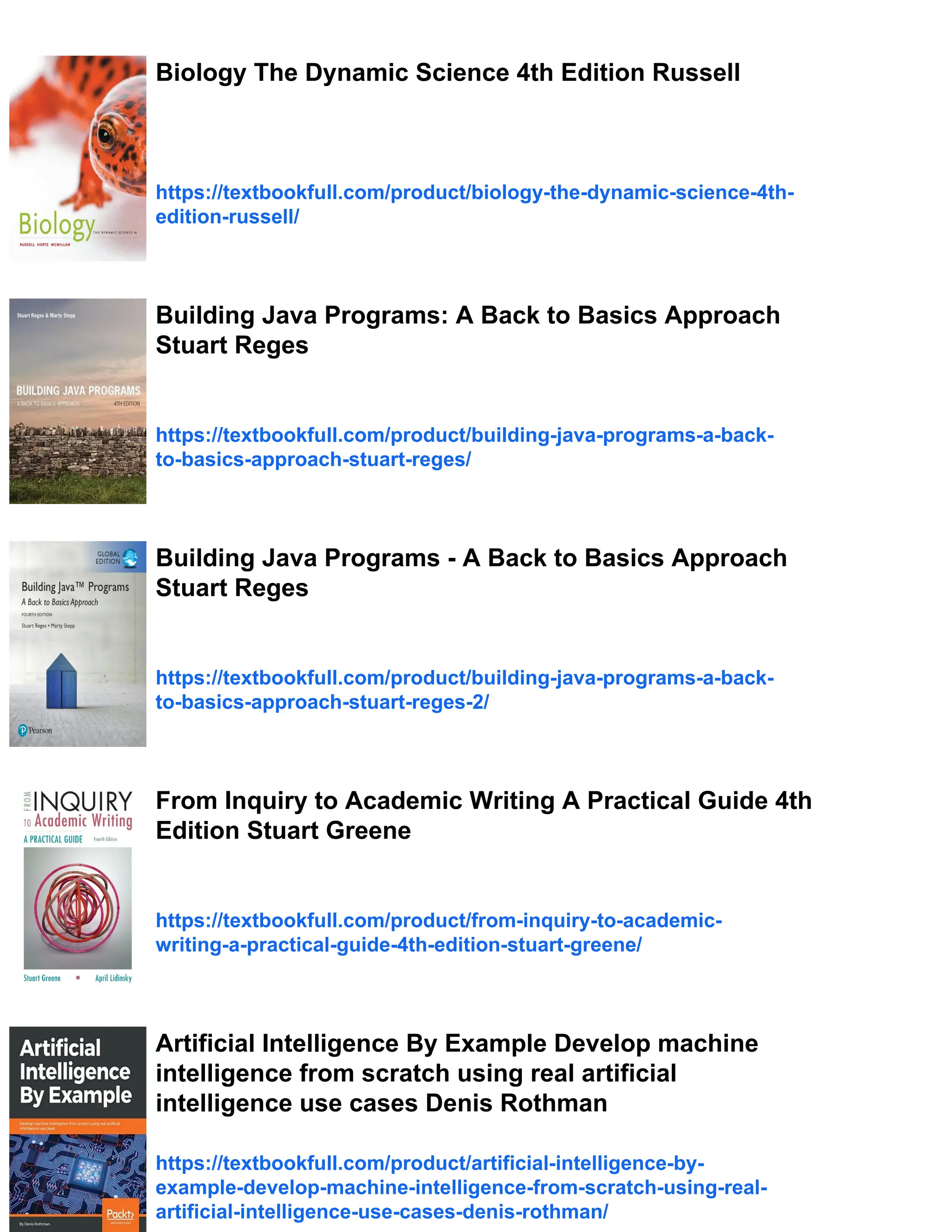 Biology The Dynamic Science 4th Edition Russell
https://textbookfull.com/product/biology-the-dynamic-science-4th-
edition-russell/
Building Java Programs: A Back to Basics Approach
Stuart Reges
https://textbookfull.com/product/building-java-programs-a-back-
to-basics-approach-stuart-reges/
Building Java Programs - A Back to Basics Approach
Stuart Reges
https://textbookfull.com/product/building-java-programs-a-back-
to-basics-approach-stuart-reges-2/
From Inquiry to Academic Writing A Practical Guide 4th
Edition Stuart Greene
https://textbookfull.com/product/from-inquiry-to-academic-
writing-a-practical-guide-4th-edition-stuart-greene/
Artificial Intelligence By Example Develop machine
intelligence from scratch using real artificial
intelligence use cases Denis Rothman
https://textbookfull.com/product/artificial-intelligence-by-
example-develop-machine-intelligence-from-scratch-using-real-
artificial-intelligence-use-cases-denis-rothman/
 
