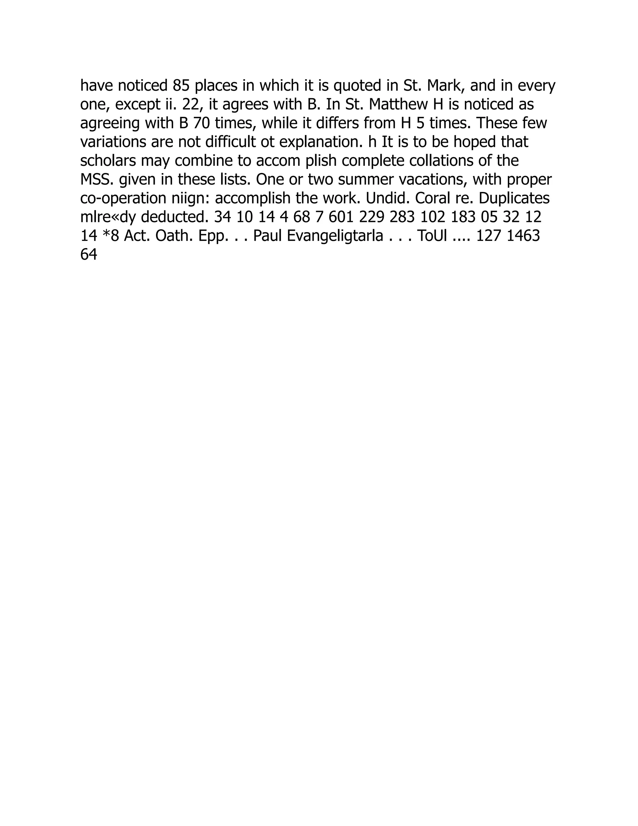 have noticed 85 places in which it is quoted in St. Mark, and in every
one, except ii. 22, it agrees with B. In St. Matthew H is noticed as
agreeing with B 70 times, while it differs from H 5 times. These few
variations are not difficult ot explanation. h It is to be hoped that
scholars may combine to accom plish complete collations of the
MSS. given in these lists. One or two summer vacations, with proper
co-operation niign: accomplish the work. Undid. Coral re. Duplicates
mlre«dy deducted. 34 10 14 4 68 7 601 229 283 102 183 05 32 12
14 *8 Act. Oath. Epp. . . Paul Evangeligtarla . . . ToUl .... 127 1463
64
 