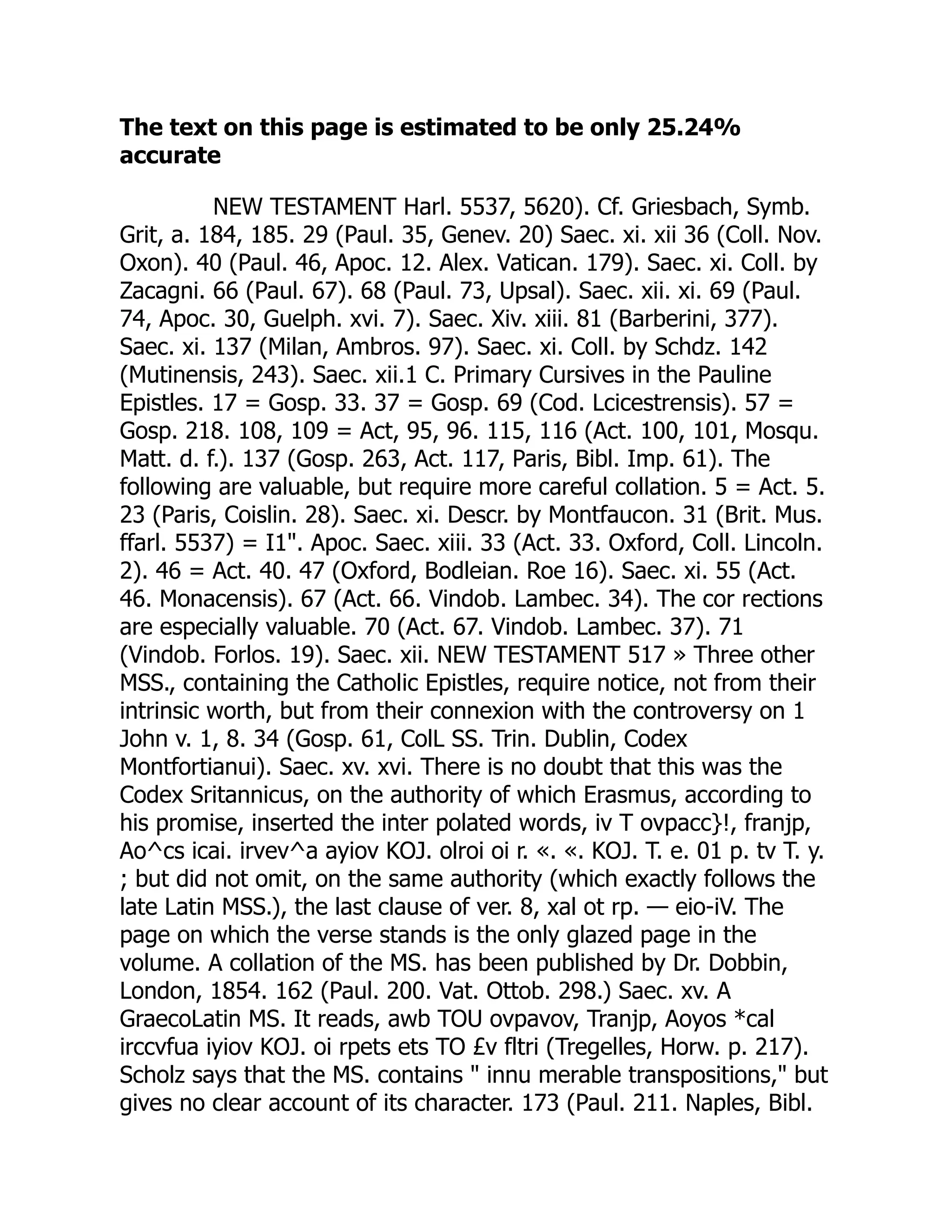 The text on this page is estimated to be only 25.24%
accurate
NEW TESTAMENT Harl. 5537, 5620). Cf. Griesbach, Symb.
Grit, a. 184, 185. 29 (Paul. 35, Genev. 20) Saec. xi. xii 36 (Coll. Nov.
Oxon). 40 (Paul. 46, Apoc. 12. Alex. Vatican. 179). Saec. xi. Coll. by
Zacagni. 66 (Paul. 67). 68 (Paul. 73, Upsal). Saec. xii. xi. 69 (Paul.
74, Apoc. 30, Guelph. xvi. 7). Saec. Xiv. xiii. 81 (Barberini, 377).
Saec. xi. 137 (Milan, Ambros. 97). Saec. xi. Coll. by Schdz. 142
(Mutinensis, 243). Saec. xii.1 C. Primary Cursives in the Pauline
Epistles. 17 = Gosp. 33. 37 = Gosp. 69 (Cod. Lcicestrensis). 57 =
Gosp. 218. 108, 109 = Act, 95, 96. 115, 116 (Act. 100, 101, Mosqu.
Matt. d. f.). 137 (Gosp. 263, Act. 117, Paris, Bibl. Imp. 61). The
following are valuable, but require more careful collation. 5 = Act. 5.
23 (Paris, Coislin. 28). Saec. xi. Descr. by Montfaucon. 31 (Brit. Mus.
ffarl. 5537) = I1". Apoc. Saec. xiii. 33 (Act. 33. Oxford, Coll. Lincoln.
2). 46 = Act. 40. 47 (Oxford, Bodleian. Roe 16). Saec. xi. 55 (Act.
46. Monacensis). 67 (Act. 66. Vindob. Lambec. 34). The cor rections
are especially valuable. 70 (Act. 67. Vindob. Lambec. 37). 71
(Vindob. Forlos. 19). Saec. xii. NEW TESTAMENT 517 » Three other
MSS., containing the Catholic Epistles, require notice, not from their
intrinsic worth, but from their connexion with the controversy on 1
John v. 1, 8. 34 (Gosp. 61, ColL SS. Trin. Dublin, Codex
Montfortianui). Saec. xv. xvi. There is no doubt that this was the
Codex Sritannicus, on the authority of which Erasmus, according to
his promise, inserted the inter polated words, iv T ovpacc}!, franjp,
Ao^cs icai. irvev^a ayiov KOJ. olroi oi r. «. «. KOJ. T. e. 01 p. tv T. y.
; but did not omit, on the same authority (which exactly follows the
late Latin MSS.), the last clause of ver. 8, xal ot rp. — eio-iV. The
page on which the verse stands is the only glazed page in the
volume. A collation of the MS. has been published by Dr. Dobbin,
London, 1854. 162 (Paul. 200. Vat. Ottob. 298.) Saec. xv. A
GraecoLatin MS. It reads, awb TOU ovpavov, Tranjp, Aoyos *cal
irccvfua iyiov KOJ. oi rpets ets TO £v fltri (Tregelles, Horw. p. 217).
Scholz says that the MS. contains " innu merable transpositions," but
gives no clear account of its character. 173 (Paul. 211. Naples, Bibl.
 