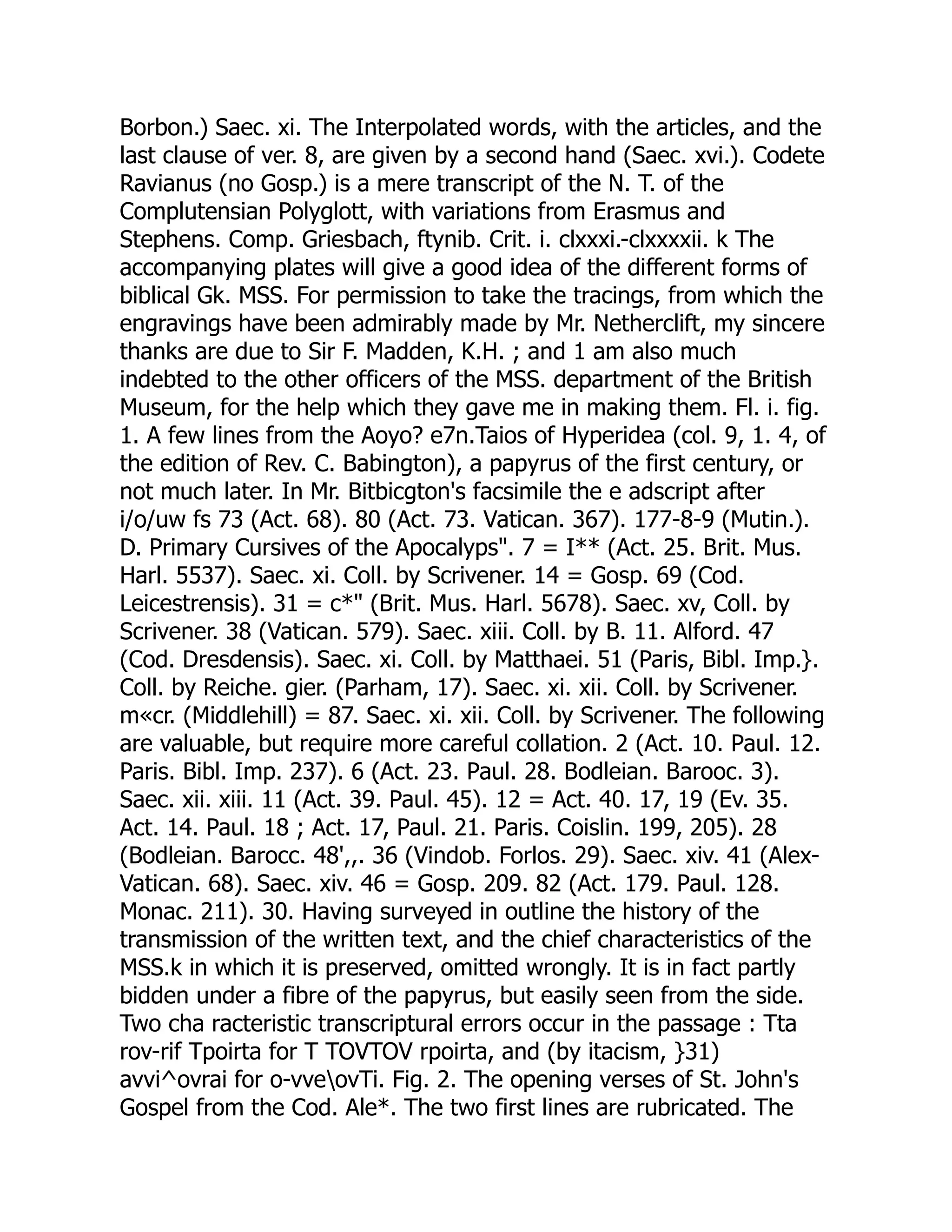 Borbon.) Saec. xi. The Interpolated words, with the articles, and the
last clause of ver. 8, are given by a second hand (Saec. xvi.). Codete
Ravianus (no Gosp.) is a mere transcript of the N. T. of the
Complutensian Polyglott, with variations from Erasmus and
Stephens. Comp. Griesbach, ftynib. Crit. i. clxxxi.-clxxxxii. k The
accompanying plates will give a good idea of the different forms of
biblical Gk. MSS. For permission to take the tracings, from which the
engravings have been admirably made by Mr. Netherclift, my sincere
thanks are due to Sir F. Madden, K.H. ; and 1 am also much
indebted to the other officers of the MSS. department of the British
Museum, for the help which they gave me in making them. Fl. i. fig.
1. A few lines from the Aoyo? e7n.Taios of Hyperidea (col. 9, 1. 4, of
the edition of Rev. C. Babington), a papyrus of the first century, or
not much later. In Mr. Bitbicgton's facsimile the e adscript after
i/o/uw fs 73 (Act. 68). 80 (Act. 73. Vatican. 367). 177-8-9 (Mutin.).
D. Primary Cursives of the Apocalyps". 7 = I** (Act. 25. Brit. Mus.
Harl. 5537). Saec. xi. Coll. by Scrivener. 14 = Gosp. 69 (Cod.
Leicestrensis). 31 = c*" (Brit. Mus. Harl. 5678). Saec. xv, Coll. by
Scrivener. 38 (Vatican. 579). Saec. xiii. Coll. by B. 11. Alford. 47
(Cod. Dresdensis). Saec. xi. Coll. by Matthaei. 51 (Paris, Bibl. Imp.}.
Coll. by Reiche. gier. (Parham, 17). Saec. xi. xii. Coll. by Scrivener.
m«cr. (Middlehill) = 87. Saec. xi. xii. Coll. by Scrivener. The following
are valuable, but require more careful collation. 2 (Act. 10. Paul. 12.
Paris. Bibl. Imp. 237). 6 (Act. 23. Paul. 28. Bodleian. Barooc. 3).
Saec. xii. xiii. 11 (Act. 39. Paul. 45). 12 = Act. 40. 17, 19 (Ev. 35.
Act. 14. Paul. 18 ; Act. 17, Paul. 21. Paris. Coislin. 199, 205). 28
(Bodleian. Barocc. 48',,. 36 (Vindob. Forlos. 29). Saec. xiv. 41 (Alex-
Vatican. 68). Saec. xiv. 46 = Gosp. 209. 82 (Act. 179. Paul. 128.
Monac. 211). 30. Having surveyed in outline the history of the
transmission of the written text, and the chief characteristics of the
MSS.k in which it is preserved, omitted wrongly. It is in fact partly
bidden under a fibre of the papyrus, but easily seen from the side.
Two cha racteristic transcriptural errors occur in the passage : Tta
rov-rif Tpoirta for T TOVTOV rpoirta, and (by itacism, }31)
avvi^ovrai for o-vveovTi. Fig. 2. The opening verses of St. John's
Gospel from the Cod. Ale*. The two first lines are rubricated. The
 