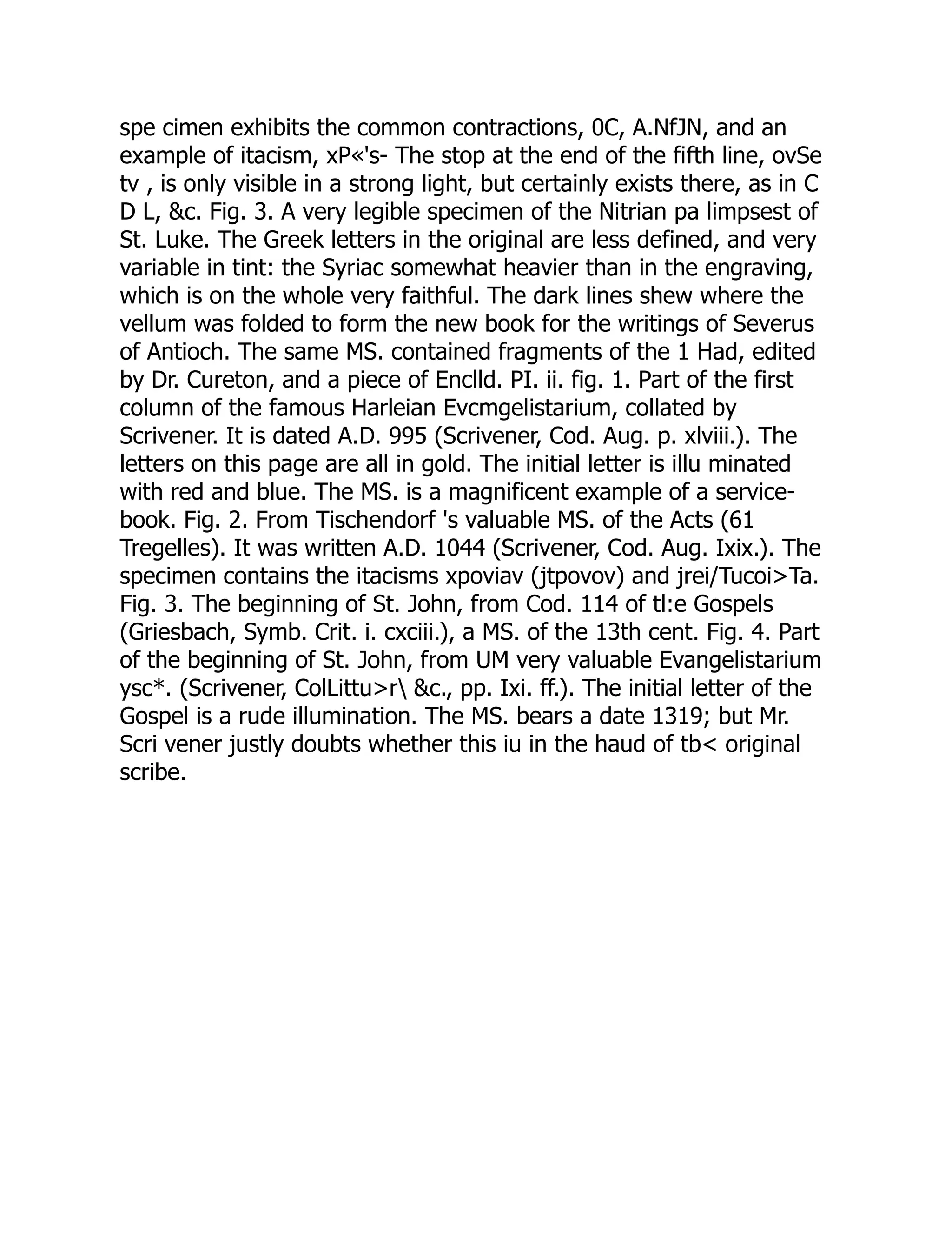 spe cimen exhibits the common contractions, 0C, A.NfJN, and an
example of itacism, xP«'s- The stop at the end of the fifth line, ovSe
tv , is only visible in a strong light, but certainly exists there, as in C
D L, &c. Fig. 3. A very legible specimen of the Nitrian pa limpsest of
St. Luke. The Greek letters in the original are less defined, and very
variable in tint: the Syriac somewhat heavier than in the engraving,
which is on the whole very faithful. The dark lines shew where the
vellum was folded to form the new book for the writings of Severus
of Antioch. The same MS. contained fragments of the 1 Had, edited
by Dr. Cureton, and a piece of Enclld. PI. ii. fig. 1. Part of the first
column of the famous Harleian Evcmgelistarium, collated by
Scrivener. It is dated A.D. 995 (Scrivener, Cod. Aug. p. xlviii.). The
letters on this page are all in gold. The initial letter is illu minated
with red and blue. The MS. is a magnificent example of a service-
book. Fig. 2. From Tischendorf 's valuable MS. of the Acts (61
Tregelles). It was written A.D. 1044 (Scrivener, Cod. Aug. Ixix.). The
specimen contains the itacisms xpoviav (jtpovov) and jrei/Tucoi>Ta.
Fig. 3. The beginning of St. John, from Cod. 114 of tl:e Gospels
(Griesbach, Symb. Crit. i. cxciii.), a MS. of the 13th cent. Fig. 4. Part
of the beginning of St. John, from UM very valuable Evangelistarium
ysc*. (Scrivener, ColLittu>r &c., pp. Ixi. ff.). The initial letter of the
Gospel is a rude illumination. The MS. bears a date 1319; but Mr.
Scri vener justly doubts whether this iu in the haud of tb< original
scribe.
 