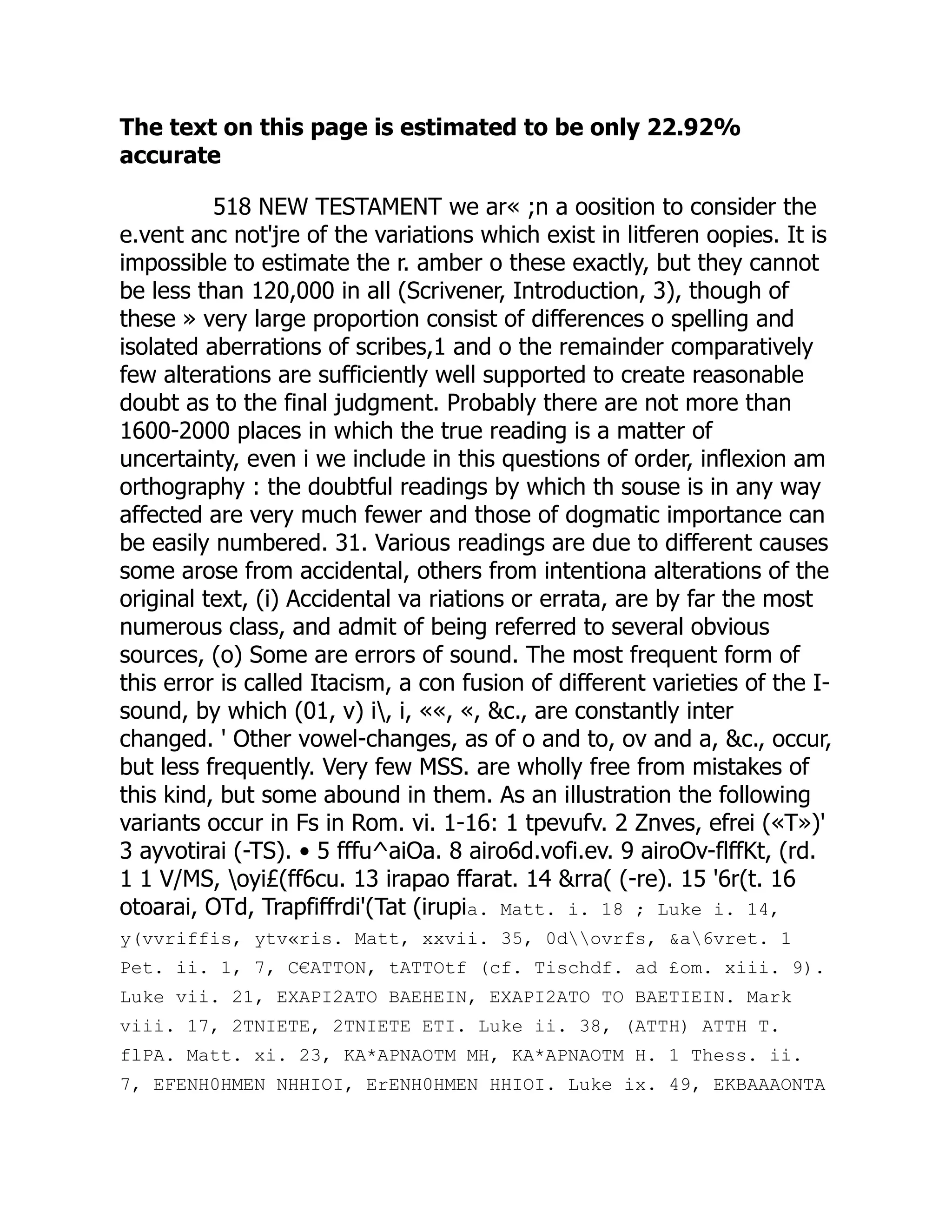The text on this page is estimated to be only 22.92%
accurate
518 NEW TESTAMENT we ar« ;n a oosition to consider the
e.vent anc not'jre of the variations which exist in litferen oopies. It is
impossible to estimate the r. amber o these exactly, but they cannot
be less than 120,000 in all (Scrivener, Introduction, 3), though of
these » very large proportion consist of differences o spelling and
isolated aberrations of scribes,1 and o the remainder comparatively
few alterations are sufficiently well supported to create reasonable
doubt as to the final judgment. Probably there are not more than
1600-2000 places in which the true reading is a matter of
uncertainty, even i we include in this questions of order, inflexion am
orthography : the doubtful readings by which th souse is in any way
affected are very much fewer and those of dogmatic importance can
be easily numbered. 31. Various readings are due to different causes
some arose from accidental, others from intentiona alterations of the
original text, (i) Accidental va riations or errata, are by far the most
numerous class, and admit of being referred to several obvious
sources, (o) Some are errors of sound. The most frequent form of
this error is called Itacism, a con fusion of different varieties of the I-
sound, by which (01, v) i, i, ««, «, &c., are constantly inter
changed. ' Other vowel-changes, as of o and to, ov and a, &c., occur,
but less frequently. Very few MSS. are wholly free from mistakes of
this kind, but some abound in them. As an illustration the following
variants occur in Fs in Rom. vi. 1-16: 1 tpevufv. 2 Znves, efrei («T»)'
3 ayvotirai (-TS). • 5 fffu^aiOa. 8 airo6d.vofi.ev. 9 airoOv-flffKt, (rd.
1 1 V/MS, oyi£(ff6cu. 13 irapao ffarat. 14 &rra( (-re). 15 '6r(t. 16
otoarai, OTd, Trapfiffrdi'(Tat (irupia. Matt. i. 18 ; Luke i. 14,
y(vvriffis, ytv«ris. Matt, xxvii. 35, 0dovrfs, &a6vret. 1
Pet. ii. 1, 7, C€ATTON, tATTOtf (cf. Tischdf. ad £om. xiii. 9).
Luke vii. 21, EXAPI2ATO BAEHEIN, EXAPI2ATO TO BAETIEIN. Mark
viii. 17, 2TNIETE, 2TNIETE ETI. Luke ii. 38, (ATTH) ATTH T.
flPA. Matt. xi. 23, KA*APNAOTM MH, KA*APNAOTM H. 1 Thess. ii.
7, EFENH0HMEN NHHIOI, ErENH0HMEN HHIOI. Luke ix. 49, EKBAAAONTA
 