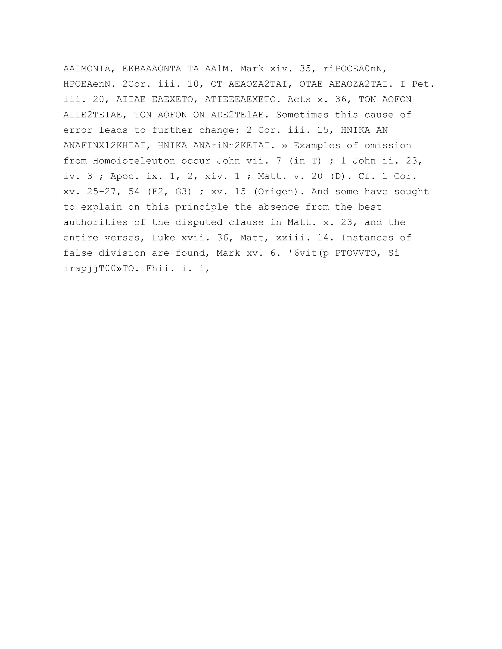 AAIMONIA, EKBAAAONTA TA AA1M. Mark xiv. 35, riPOCEA0nN,
HPOEAenN. 2Cor. iii. 10, OT AEAOZA2TAI, OTAE AEAOZA2TAI. I Pet.
iii. 20, AIIAE EAEXETO, ATIEEEAEXETO. Acts x. 36, TON AOFON
AIIE2TEIAE, TON AOFON ON ADE2TE1AE. Sometimes this cause of
error leads to further change: 2 Cor. iii. 15, HNIKA AN
ANAFINX12KHTAI, HNIKA ANAriNn2KETAI. » Examples of omission
from Homoioteleuton occur John vii. 7 (in T) ; 1 John ii. 23,
iv. 3 ; Apoc. ix. 1, 2, xiv. 1 ; Matt. v. 20 (D). Cf. 1 Cor.
xv. 25-27, 54 (F2, G3) ; xv. 15 (Origen). And some have sought
to explain on this principle the absence from the best
authorities of the disputed clause in Matt. x. 23, and the
entire verses, Luke xvii. 36, Matt, xxiii. 14. Instances of
false division are found, Mark xv. 6. '6vit(p PTOVVTO, Si
irapjjT00»TO. Fhii. i. i,
 