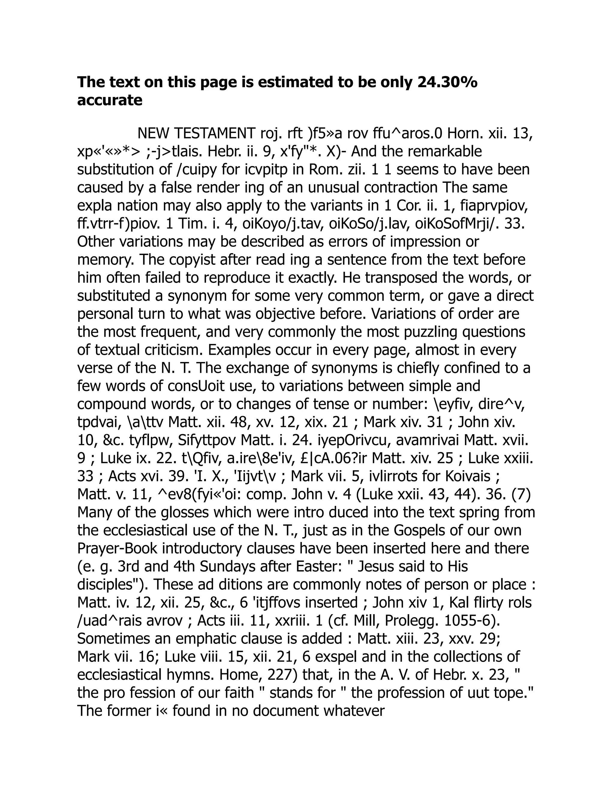 The text on this page is estimated to be only 24.30%
accurate
NEW TESTAMENT roj. rft )f5»a rov ffu^aros.0 Horn. xii. 13,
xp«'«»*> ;-j>tlais. Hebr. ii. 9, x'fy"*. X)- And the remarkable
substitution of /cuipy for icvpitp in Rom. zii. 1 1 seems to have been
caused by a false render ing of an unusual contraction The same
expla nation may also apply to the variants in 1 Cor. ii. 1, fiaprvpiov,
ff.vtrr-f)piov. 1 Tim. i. 4, oiKoyo/j.tav, oiKoSo/j.lav, oiKoSofMrji/. 33.
Other variations may be described as errors of impression or
memory. The copyist after read ing a sentence from the text before
him often failed to reproduce it exactly. He transposed the words, or
substituted a synonym for some very common term, or gave a direct
personal turn to what was objective before. Variations of order are
the most frequent, and very commonly the most puzzling questions
of textual criticism. Examples occur in every page, almost in every
verse of the N. T. The exchange of synonyms is chiefly confined to a
few words of consUoit use, to variations between simple and
compound words, or to changes of tense or number: eyfiv, dire^v,
tpdvai, attv Matt. xii. 48, xv. 12, xix. 21 ; Mark xiv. 31 ; John xiv.
10, &c. tyflpw, Sifyttpov Matt. i. 24. iyepOrivcu, avamrivai Matt. xvii.
9 ; Luke ix. 22. tQfiv, a.ire8e'iv, £|cA.06?ir Matt. xiv. 25 ; Luke xxiii.
33 ; Acts xvi. 39. 'I. X., 'Iijvtv ; Mark vii. 5, ivlirrots for Koivais ;
Matt. v. 11, ^ev8(fyi«'oi: comp. John v. 4 (Luke xxii. 43, 44). 36. (7)
Many of the glosses which were intro duced into the text spring from
the ecclesiastical use of the N. T., just as in the Gospels of our own
Prayer-Book introductory clauses have been inserted here and there
(e. g. 3rd and 4th Sundays after Easter: " Jesus said to His
disciples"). These ad ditions are commonly notes of person or place :
Matt. iv. 12, xii. 25, &c., 6 'itjffovs inserted ; John xiv 1, Kal flirty rols
/uad^rais avrov ; Acts iii. 11, xxriii. 1 (cf. Mill, Prolegg. 1055-6).
Sometimes an emphatic clause is added : Matt. xiii. 23, xxv. 29;
Mark vii. 16; Luke viii. 15, xii. 21, 6 exspel and in the collections of
ecclesiastical hymns. Home, 227) that, in the A. V. of Hebr. x. 23, "
the pro fession of our faith " stands for " the profession of uut tope."
The former i« found in no document whatever
 