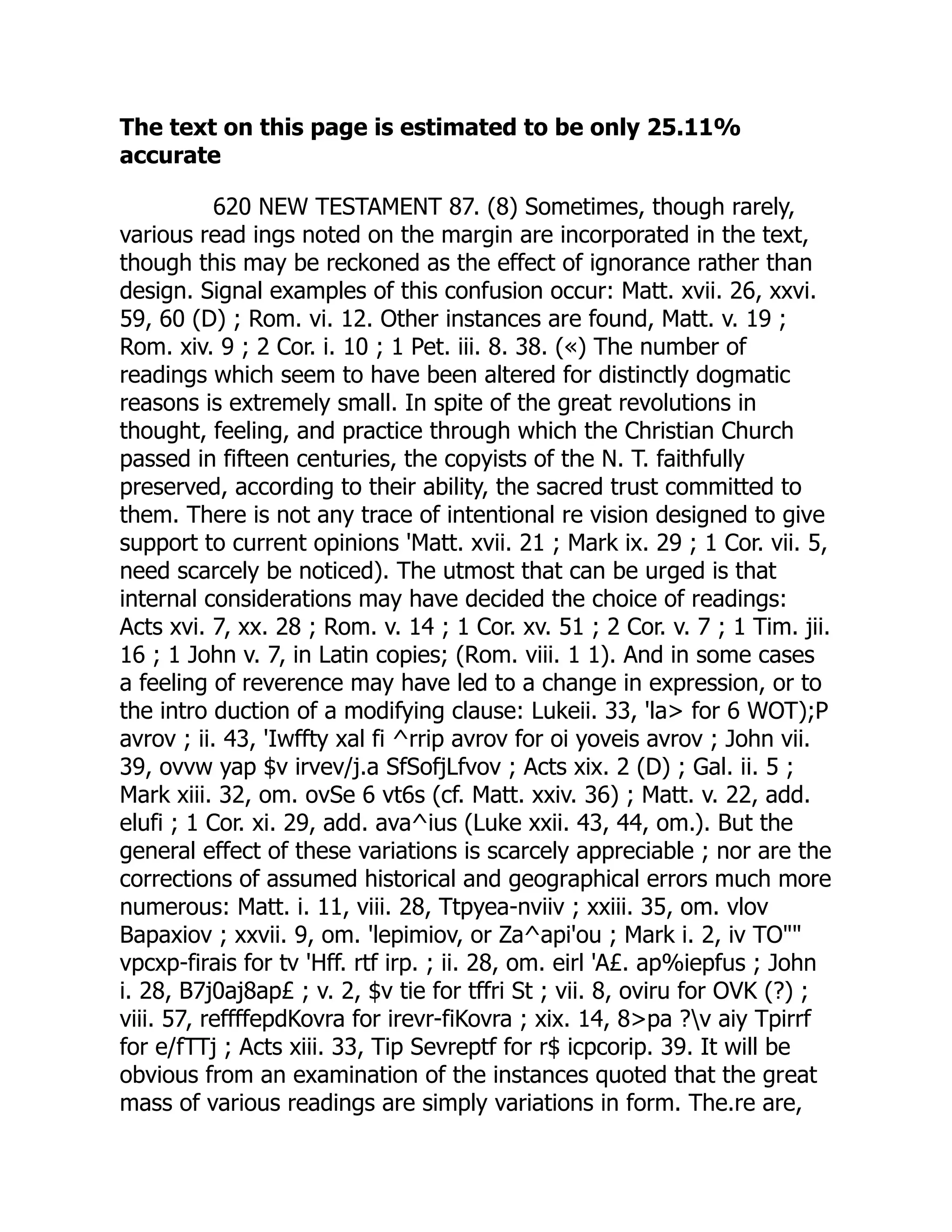 The text on this page is estimated to be only 25.11%
accurate
620 NEW TESTAMENT 87. (8) Sometimes, though rarely,
various read ings noted on the margin are incorporated in the text,
though this may be reckoned as the effect of ignorance rather than
design. Signal examples of this confusion occur: Matt. xvii. 26, xxvi.
59, 60 (D) ; Rom. vi. 12. Other instances are found, Matt. v. 19 ;
Rom. xiv. 9 ; 2 Cor. i. 10 ; 1 Pet. iii. 8. 38. («) The number of
readings which seem to have been altered for distinctly dogmatic
reasons is extremely small. In spite of the great revolutions in
thought, feeling, and practice through which the Christian Church
passed in fifteen centuries, the copyists of the N. T. faithfully
preserved, according to their ability, the sacred trust committed to
them. There is not any trace of intentional re vision designed to give
support to current opinions 'Matt. xvii. 21 ; Mark ix. 29 ; 1 Cor. vii. 5,
need scarcely be noticed). The utmost that can be urged is that
internal considerations may have decided the choice of readings:
Acts xvi. 7, xx. 28 ; Rom. v. 14 ; 1 Cor. xv. 51 ; 2 Cor. v. 7 ; 1 Tim. jii.
16 ; 1 John v. 7, in Latin copies; (Rom. viii. 1 1). And in some cases
a feeling of reverence may have led to a change in expression, or to
the intro duction of a modifying clause: Lukeii. 33, 'la> for 6 WOT);P
avrov ; ii. 43, 'Iwffty xal fi ^rrip avrov for oi yoveis avrov ; John vii.
39, ovvw yap $v irvev/j.a SfSofjLfvov ; Acts xix. 2 (D) ; Gal. ii. 5 ;
Mark xiii. 32, om. ovSe 6 vt6s (cf. Matt. xxiv. 36) ; Matt. v. 22, add.
elufi ; 1 Cor. xi. 29, add. ava^ius (Luke xxii. 43, 44, om.). But the
general effect of these variations is scarcely appreciable ; nor are the
corrections of assumed historical and geographical errors much more
numerous: Matt. i. 11, viii. 28, Ttpyea-nviiv ; xxiii. 35, om. vlov
Bapaxiov ; xxvii. 9, om. 'lepimiov, or Za^api'ou ; Mark i. 2, iv TO""
vpcxp-firais for tv 'Hff. rtf irp. ; ii. 28, om. eirl 'A£. ap%iepfus ; John
i. 28, B7j0aj8ap£ ; v. 2, $v tie for tffri St ; vii. 8, oviru for OVK (?) ;
viii. 57, reffffepdKovra for irevr-fiKovra ; xix. 14, 8>pa ?v aiy Tpirrf
for e/fTTj ; Acts xiii. 33, Tip Sevreptf for r$ icpcorip. 39. It will be
obvious from an examination of the instances quoted that the great
mass of various readings are simply variations in form. The.re are,
 
