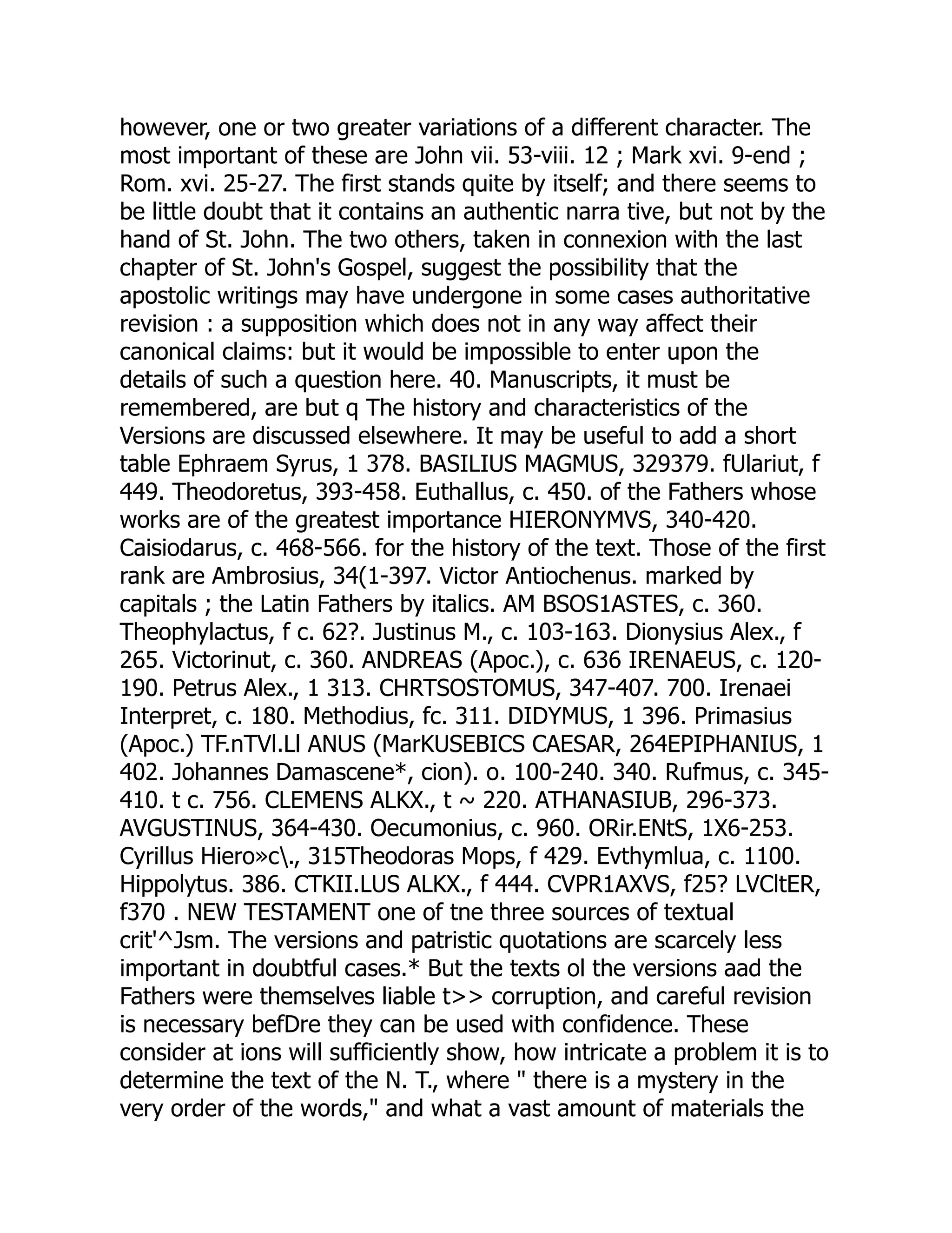 however, one or two greater variations of a different character. The
most important of these are John vii. 53-viii. 12 ; Mark xvi. 9-end ;
Rom. xvi. 25-27. The first stands quite by itself; and there seems to
be little doubt that it contains an authentic narra tive, but not by the
hand of St. John. The two others, taken in connexion with the last
chapter of St. John's Gospel, suggest the possibility that the
apostolic writings may have undergone in some cases authoritative
revision : a supposition which does not in any way affect their
canonical claims: but it would be impossible to enter upon the
details of such a question here. 40. Manuscripts, it must be
remembered, are but q The history and characteristics of the
Versions are discussed elsewhere. It may be useful to add a short
table Ephraem Syrus, 1 378. BASILIUS MAGMUS, 329379. fUlariut, f
449. Theodoretus, 393-458. Euthallus, c. 450. of the Fathers whose
works are of the greatest importance HIERONYMVS, 340-420.
Caisiodarus, c. 468-566. for the history of the text. Those of the first
rank are Ambrosius, 34(1-397. Victor Antiochenus. marked by
capitals ; the Latin Fathers by italics. AM BSOS1ASTES, c. 360.
Theophylactus, f c. 62?. Justinus M., c. 103-163. Dionysius Alex., f
265. Victorinut, c. 360. ANDREAS (Apoc.), c. 636 IRENAEUS, c. 120-
190. Petrus Alex., 1 313. CHRTSOSTOMUS, 347-407. 700. Irenaei
Interpret, c. 180. Methodius, fc. 311. DIDYMUS, 1 396. Primasius
(Apoc.) TF.nTVl.Ll ANUS (MarKUSEBICS CAESAR, 264EPIPHANIUS, 1
402. Johannes Damascene*, cion). o. 100-240. 340. Rufmus, c. 345-
410. t c. 756. CLEMENS ALKX., t ~ 220. ATHANASIUB, 296-373.
AVGUSTINUS, 364-430. Oecumonius, c. 960. ORir.ENtS, 1X6-253.
Cyrillus Hiero»c., 315Theodoras Mops, f 429. Evthymlua, c. 1100.
Hippolytus. 386. CTKII.LUS ALKX., f 444. CVPR1AXVS, f25? LVCltER,
f370 . NEW TESTAMENT one of tne three sources of textual
crit'^Jsm. The versions and patristic quotations are scarcely less
important in doubtful cases.* But the texts ol the versions aad the
Fathers were themselves liable t>> corruption, and careful revision
is necessary befDre they can be used with confidence. These
consider at ions will sufficiently show, how intricate a problem it is to
determine the text of the N. T., where " there is a mystery in the
very order of the words," and what a vast amount of materials the
 