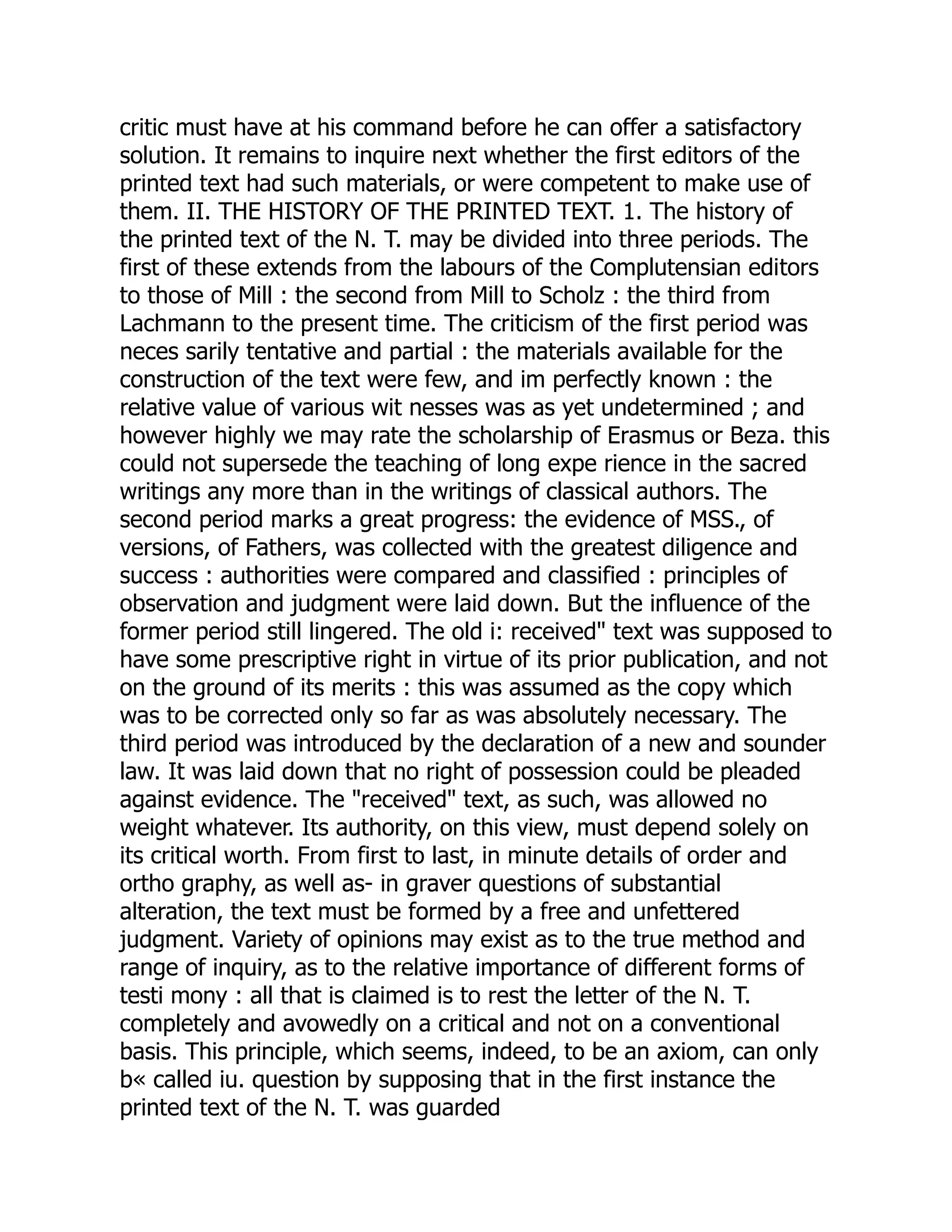 critic must have at his command before he can offer a satisfactory
solution. It remains to inquire next whether the first editors of the
printed text had such materials, or were competent to make use of
them. II. THE HISTORY OF THE PRINTED TEXT. 1. The history of
the printed text of the N. T. may be divided into three periods. The
first of these extends from the labours of the Complutensian editors
to those of Mill : the second from Mill to Scholz : the third from
Lachmann to the present time. The criticism of the first period was
neces sarily tentative and partial : the materials available for the
construction of the text were few, and im perfectly known : the
relative value of various wit nesses was as yet undetermined ; and
however highly we may rate the scholarship of Erasmus or Beza. this
could not supersede the teaching of long expe rience in the sacred
writings any more than in the writings of classical authors. The
second period marks a great progress: the evidence of MSS., of
versions, of Fathers, was collected with the greatest diligence and
success : authorities were compared and classified : principles of
observation and judgment were laid down. But the influence of the
former period still lingered. The old i: received" text was supposed to
have some prescriptive right in virtue of its prior publication, and not
on the ground of its merits : this was assumed as the copy which
was to be corrected only so far as was absolutely necessary. The
third period was introduced by the declaration of a new and sounder
law. It was laid down that no right of possession could be pleaded
against evidence. The "received" text, as such, was allowed no
weight whatever. Its authority, on this view, must depend solely on
its critical worth. From first to last, in minute details of order and
ortho graphy, as well as- in graver questions of substantial
alteration, the text must be formed by a free and unfettered
judgment. Variety of opinions may exist as to the true method and
range of inquiry, as to the relative importance of different forms of
testi mony : all that is claimed is to rest the letter of the N. T.
completely and avowedly on a critical and not on a conventional
basis. This principle, which seems, indeed, to be an axiom, can only
b« called iu. question by supposing that in the first instance the
printed text of the N. T. was guarded
 