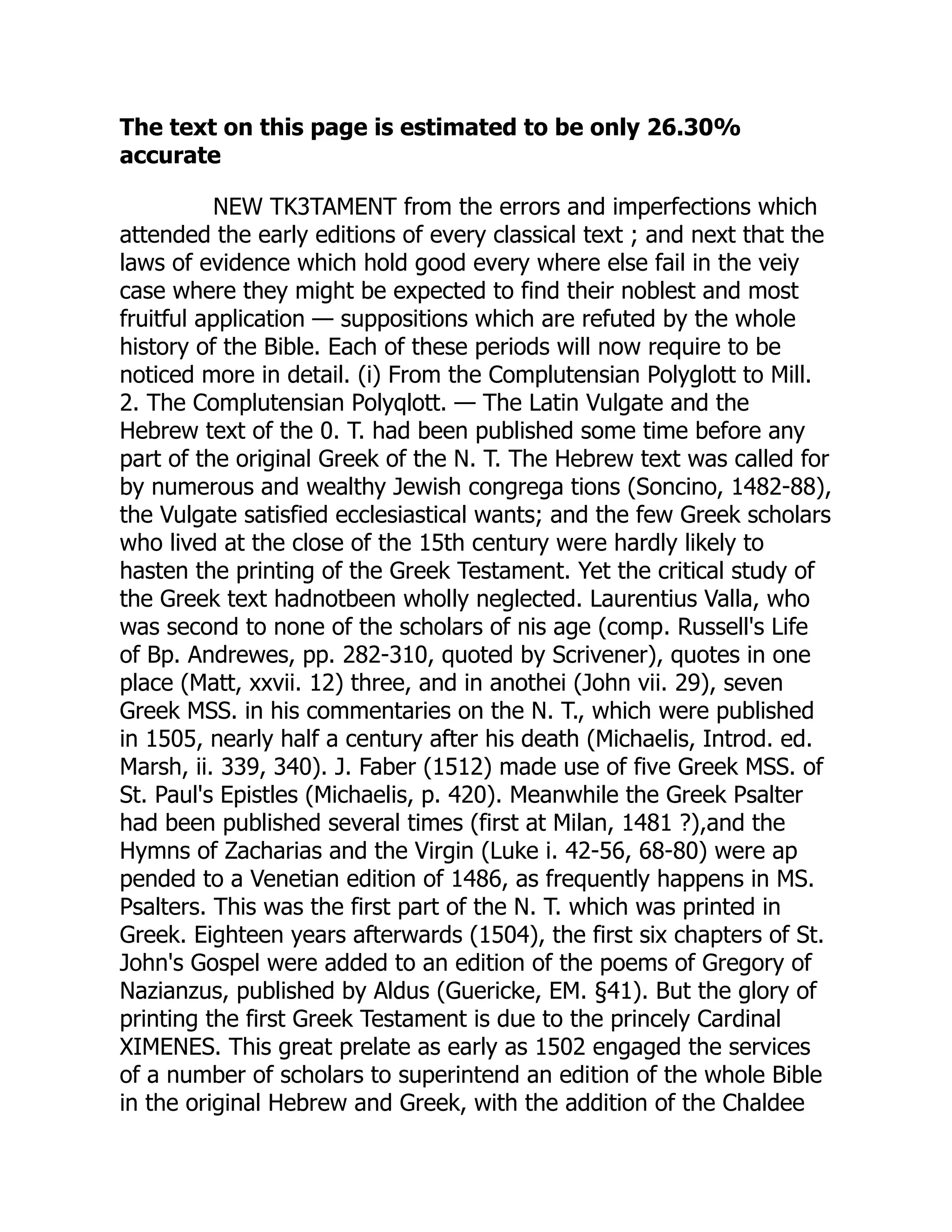 The text on this page is estimated to be only 26.30%
accurate
NEW TK3TAMENT from the errors and imperfections which
attended the early editions of every classical text ; and next that the
laws of evidence which hold good every where else fail in the veiy
case where they might be expected to find their noblest and most
fruitful application — suppositions which are refuted by the whole
history of the Bible. Each of these periods will now require to be
noticed more in detail. (i) From the Complutensian Polyglott to Mill.
2. The Complutensian Polyqlott. — The Latin Vulgate and the
Hebrew text of the 0. T. had been published some time before any
part of the original Greek of the N. T. The Hebrew text was called for
by numerous and wealthy Jewish congrega tions (Soncino, 1482-88),
the Vulgate satisfied ecclesiastical wants; and the few Greek scholars
who lived at the close of the 15th century were hardly likely to
hasten the printing of the Greek Testament. Yet the critical study of
the Greek text hadnotbeen wholly neglected. Laurentius Valla, who
was second to none of the scholars of nis age (comp. Russell's Life
of Bp. Andrewes, pp. 282-310, quoted by Scrivener), quotes in one
place (Matt, xxvii. 12) three, and in anothei (John vii. 29), seven
Greek MSS. in his commentaries on the N. T., which were published
in 1505, nearly half a century after his death (Michaelis, Introd. ed.
Marsh, ii. 339, 340). J. Faber (1512) made use of five Greek MSS. of
St. Paul's Epistles (Michaelis, p. 420). Meanwhile the Greek Psalter
had been published several times (first at Milan, 1481 ?),and the
Hymns of Zacharias and the Virgin (Luke i. 42-56, 68-80) were ap
pended to a Venetian edition of 1486, as frequently happens in MS.
Psalters. This was the first part of the N. T. which was printed in
Greek. Eighteen years afterwards (1504), the first six chapters of St.
John's Gospel were added to an edition of the poems of Gregory of
Nazianzus, published by Aldus (Guericke, EM. §41). But the glory of
printing the first Greek Testament is due to the princely Cardinal
XIMENES. This great prelate as early as 1502 engaged the services
of a number of scholars to superintend an edition of the whole Bible
in the original Hebrew and Greek, with the addition of the Chaldee
 