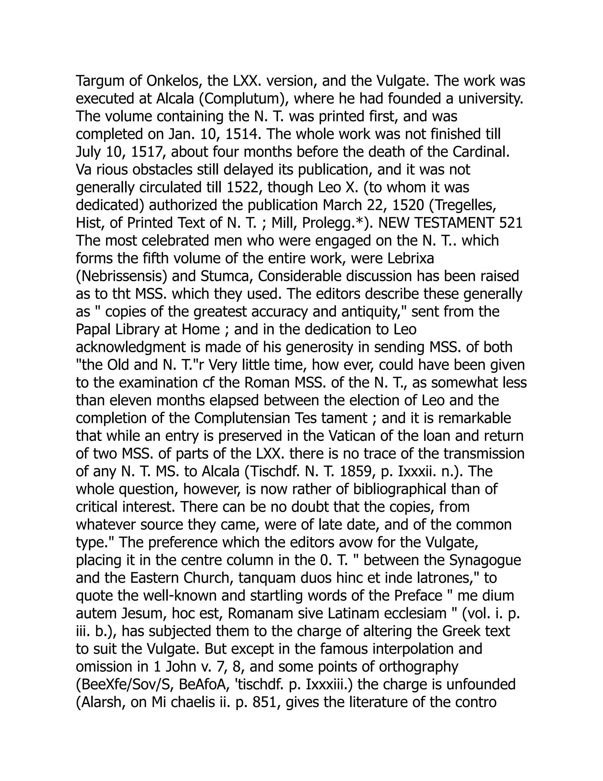 Targum of Onkelos, the LXX. version, and the Vulgate. The work was
executed at Alcala (Complutum), where he had founded a university.
The volume containing the N. T. was printed first, and was
completed on Jan. 10, 1514. The whole work was not finished till
July 10, 1517, about four months before the death of the Cardinal.
Va rious obstacles still delayed its publication, and it was not
generally circulated till 1522, though Leo X. (to whom it was
dedicated) authorized the publication March 22, 1520 (Tregelles,
Hist, of Printed Text of N. T. ; Mill, Prolegg.*). NEW TESTAMENT 521
The most celebrated men who were engaged on the N. T.. which
forms the fifth volume of the entire work, were Lebrixa
(Nebrissensis) and Stumca, Considerable discussion has been raised
as to tht MSS. which they used. The editors describe these generally
as " copies of the greatest accuracy and antiquity," sent from the
Papal Library at Home ; and in the dedication to Leo
acknowledgment is made of his generosity in sending MSS. of both
"the Old and N. T."r Very little time, how ever, could have been given
to the examination cf the Roman MSS. of the N. T., as somewhat less
than eleven months elapsed between the election of Leo and the
completion of the Complutensian Tes tament ; and it is remarkable
that while an entry is preserved in the Vatican of the loan and return
of two MSS. of parts of the LXX. there is no trace of the transmission
of any N. T. MS. to Alcala (Tischdf. N. T. 1859, p. Ixxxii. n.). The
whole question, however, is now rather of bibliographical than of
critical interest. There can be no doubt that the copies, from
whatever source they came, were of late date, and of the common
type." The preference which the editors avow for the Vulgate,
placing it in the centre column in the 0. T. " between the Synagogue
and the Eastern Church, tanquam duos hinc et inde latrones," to
quote the well-known and startling words of the Preface " me dium
autem Jesum, hoc est, Romanam sive Latinam ecclesiam " (vol. i. p.
iii. b.), has subjected them to the charge of altering the Greek text
to suit the Vulgate. But except in the famous interpolation and
omission in 1 John v. 7, 8, and some points of orthography
(BeeXfe/Sov/S, BeAfoA, 'tischdf. p. Ixxxiii.) the charge is unfounded
(Alarsh, on Mi chaelis ii. p. 851, gives the literature of the contro
 