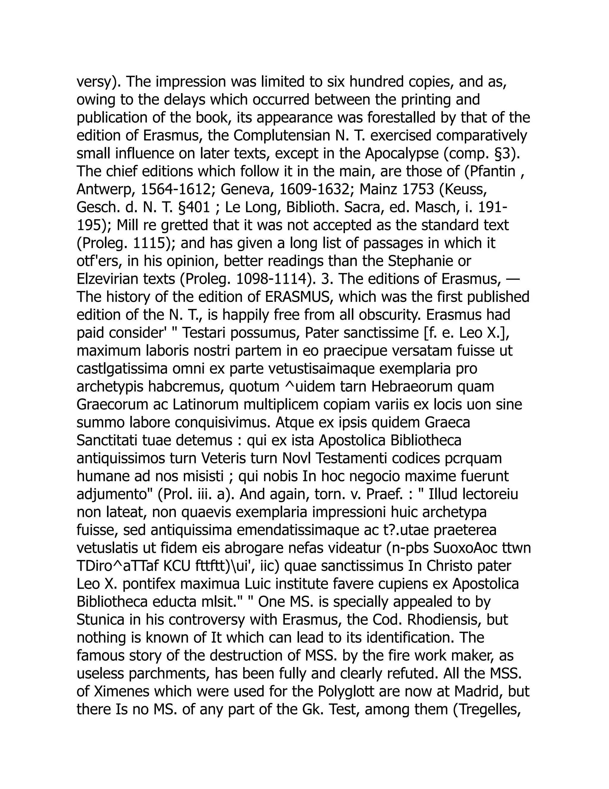versy). The impression was limited to six hundred copies, and as,
owing to the delays which occurred between the printing and
publication of the book, its appearance was forestalled by that of the
edition of Erasmus, the Complutensian N. T. exercised comparatively
small influence on later texts, except in the Apocalypse (comp. §3).
The chief editions which follow it in the main, are those of (Pfantin ,
Antwerp, 1564-1612; Geneva, 1609-1632; Mainz 1753 (Keuss,
Gesch. d. N. T. §401 ; Le Long, Biblioth. Sacra, ed. Masch, i. 191-
195); Mill re gretted that it was not accepted as the standard text
(Proleg. 1115); and has given a long list of passages in which it
otf'ers, in his opinion, better readings than the Stephanie or
Elzevirian texts (Proleg. 1098-1114). 3. The editions of Erasmus, —
The history of the edition of ERASMUS, which was the first published
edition of the N. T., is happily free from all obscurity. Erasmus had
paid consider' " Testari possumus, Pater sanctissime [f. e. Leo X.],
maximum laboris nostri partem in eo praecipue versatam fuisse ut
castlgatissima omni ex parte vetustisaimaque exemplaria pro
archetypis habcremus, quotum ^uidem tarn Hebraeorum quam
Graecorum ac Latinorum multiplicem copiam variis ex locis uon sine
summo labore conquisivimus. Atque ex ipsis quidem Graeca
Sanctitati tuae detemus : qui ex ista Apostolica Bibliotheca
antiquissimos turn Veteris turn Novl Testamenti codices pcrquam
humane ad nos misisti ; qui nobis In hoc negocio maxime fuerunt
adjumento" (Prol. iii. a). And again, torn. v. Praef. : " Illud lectoreiu
non lateat, non quaevis exemplaria impressioni huic archetypa
fuisse, sed antiquissima emendatissimaque ac t?.utae praeterea
vetuslatis ut fidem eis abrogare nefas videatur (n-pbs SuoxoAoc ttwn
TDiro^aTTaf KCU fttftt)ui', iic) quae sanctissimus In Christo pater
Leo X. pontifex maximua Luic institute favere cupiens ex Apostolica
Bibliotheca educta mlsit." " One MS. is specially appealed to by
Stunica in his controversy with Erasmus, the Cod. Rhodiensis, but
nothing is known of It which can lead to its identification. The
famous story of the destruction of MSS. by the fire work maker, as
useless parchments, has been fully and clearly refuted. All the MSS.
of Ximenes which were used for the Polyglott are now at Madrid, but
there Is no MS. of any part of the Gk. Test, among them (Tregelles,
 