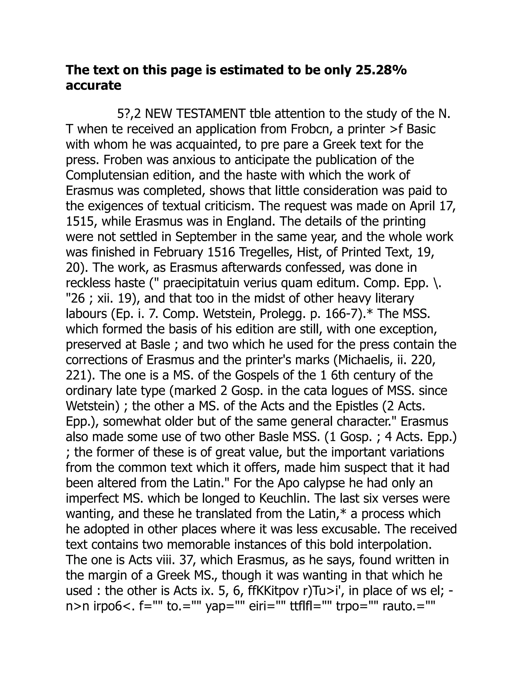 The text on this page is estimated to be only 25.28%
accurate
5?,2 NEW TESTAMENT tble attention to the study of the N.
T when te received an application from Frobcn, a printer >f Basic
with whom he was acquainted, to pre pare a Greek text for the
press. Froben was anxious to anticipate the publication of the
Complutensian edition, and the haste with which the work of
Erasmus was completed, shows that little consideration was paid to
the exigences of textual criticism. The request was made on April 17,
1515, while Erasmus was in England. The details of the printing
were not settled in September in the same year, and the whole work
was finished in February 1516 Tregelles, Hist, of Printed Text, 19,
20). The work, as Erasmus afterwards confessed, was done in
reckless haste (" praecipitatuin verius quam editum. Comp. Epp. .
"26 ; xii. 19), and that too in the midst of other heavy literary
labours (Ep. i. 7. Comp. Wetstein, Prolegg. p. 166-7).* The MSS.
which formed the basis of his edition are still, with one exception,
preserved at Basle ; and two which he used for the press contain the
corrections of Erasmus and the printer's marks (Michaelis, ii. 220,
221). The one is a MS. of the Gospels of the 1 6th century of the
ordinary late type (marked 2 Gosp. in the cata logues of MSS. since
Wetstein) ; the other a MS. of the Acts and the Epistles (2 Acts.
Epp.), somewhat older but of the same general character." Erasmus
also made some use of two other Basle MSS. (1 Gosp. ; 4 Acts. Epp.)
; the former of these is of great value, but the important variations
from the common text which it offers, made him suspect that it had
been altered from the Latin." For the Apo calypse he had only an
imperfect MS. which be longed to Keuchlin. The last six verses were
wanting, and these he translated from the Latin,* a process which
he adopted in other places where it was less excusable. The received
text contains two memorable instances of this bold interpolation.
The one is Acts viii. 37, which Erasmus, as he says, found written in
the margin of a Greek MS., though it was wanting in that which he
used : the other is Acts ix. 5, 6, ffKKitpov r)Tu>i', in place of ws el; -
n>n irpo6<. f="" to.="" yap="" eiri="" ttflfl="" trpo="" rauto.=""
 