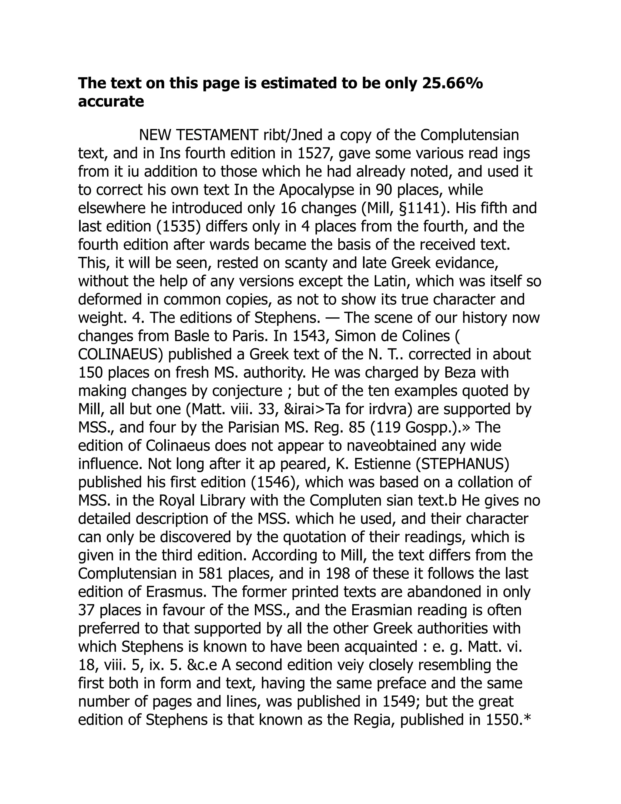 The text on this page is estimated to be only 25.66%
accurate
NEW TESTAMENT ribt/Jned a copy of the Complutensian
text, and in Ins fourth edition in 1527, gave some various read ings
from it iu addition to those which he had already noted, and used it
to correct his own text In the Apocalypse in 90 places, while
elsewhere he introduced only 16 changes (Mill, §1141). His fifth and
last edition (1535) differs only in 4 places from the fourth, and the
fourth edition after wards became the basis of the received text.
This, it will be seen, rested on scanty and late Greek evidance,
without the help of any versions except the Latin, which was itself so
deformed in common copies, as not to show its true character and
weight. 4. The editions of Stephens. — The scene of our history now
changes from Basle to Paris. In 1543, Simon de Colines (
COLINAEUS) published a Greek text of the N. T.. corrected in about
150 places on fresh MS. authority. He was charged by Beza with
making changes by conjecture ; but of the ten examples quoted by
Mill, all but one (Matt. viii. 33, &irai>Ta for irdvra) are supported by
MSS., and four by the Parisian MS. Reg. 85 (119 Gospp.).» The
edition of Colinaeus does not appear to naveobtained any wide
influence. Not long after it ap peared, K. Estienne (STEPHANUS)
published his first edition (1546), which was based on a collation of
MSS. in the Royal Library with the Compluten sian text.b He gives no
detailed description of the MSS. which he used, and their character
can only be discovered by the quotation of their readings, which is
given in the third edition. According to Mill, the text differs from the
Complutensian in 581 places, and in 198 of these it follows the last
edition of Erasmus. The former printed texts are abandoned in only
37 places in favour of the MSS., and the Erasmian reading is often
preferred to that supported by all the other Greek authorities with
which Stephens is known to have been acquainted : e. g. Matt. vi.
18, viii. 5, ix. 5. &c.e A second edition veiy closely resembling the
first both in form and text, having the same preface and the same
number of pages and lines, was published in 1549; but the great
edition of Stephens is that known as the Regia, published in 1550.*
 