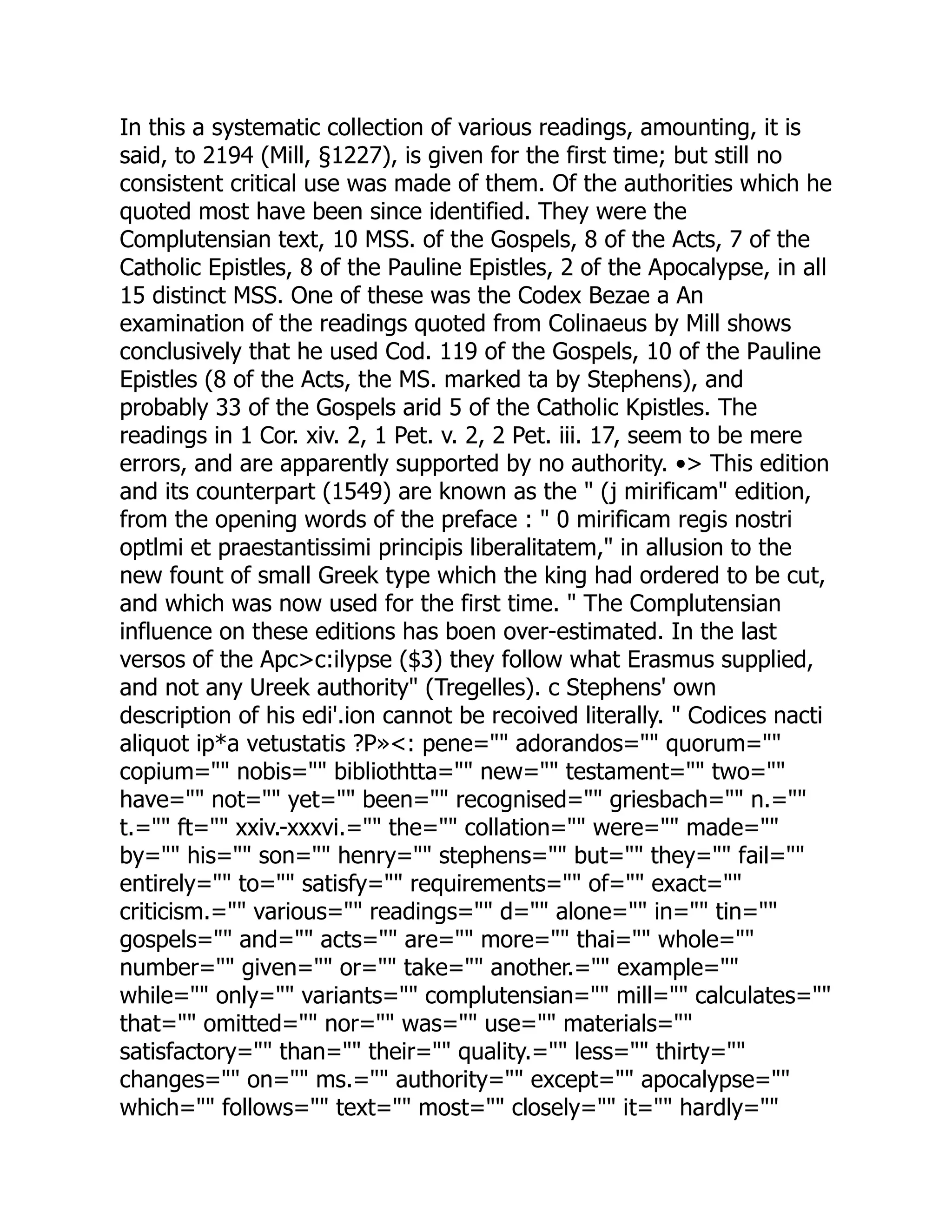 In this a systematic collection of various readings, amounting, it is
said, to 2194 (Mill, §1227), is given for the first time; but still no
consistent critical use was made of them. Of the authorities which he
quoted most have been since identified. They were the
Complutensian text, 10 MSS. of the Gospels, 8 of the Acts, 7 of the
Catholic Epistles, 8 of the Pauline Epistles, 2 of the Apocalypse, in all
15 distinct MSS. One of these was the Codex Bezae a An
examination of the readings quoted from Colinaeus by Mill shows
conclusively that he used Cod. 119 of the Gospels, 10 of the Pauline
Epistles (8 of the Acts, the MS. marked ta by Stephens), and
probably 33 of the Gospels arid 5 of the Catholic Kpistles. The
readings in 1 Cor. xiv. 2, 1 Pet. v. 2, 2 Pet. iii. 17, seem to be mere
errors, and are apparently supported by no authority. •> This edition
and its counterpart (1549) are known as the " (j mirificam" edition,
from the opening words of the preface : " 0 mirificam regis nostri
optlmi et praestantissimi principis liberalitatem," in allusion to the
new fount of small Greek type which the king had ordered to be cut,
and which was now used for the first time. " The Complutensian
influence on these editions has boen over-estimated. In the last
versos of the Apc>c:ilypse ($3) they follow what Erasmus supplied,
and not any Ureek authority" (Tregelles). c Stephens' own
description of his edi'.ion cannot be recoived literally. " Codices nacti
aliquot ip*a vetustatis ?P»<: pene="" adorandos="" quorum=""
copium="" nobis="" bibliothtta="" new="" testament="" two=""
have="" not="" yet="" been="" recognised="" griesbach="" n.=""
t.="" ft="" xxiv.-xxxvi.="" the="" collation="" were="" made=""
by="" his="" son="" henry="" stephens="" but="" they="" fail=""
entirely="" to="" satisfy="" requirements="" of="" exact=""
criticism.="" various="" readings="" d="" alone="" in="" tin=""
gospels="" and="" acts="" are="" more="" thai="" whole=""
number="" given="" or="" take="" another.="" example=""
while="" only="" variants="" complutensian="" mill="" calculates=""
that="" omitted="" nor="" was="" use="" materials=""
satisfactory="" than="" their="" quality.="" less="" thirty=""
changes="" on="" ms.="" authority="" except="" apocalypse=""
which="" follows="" text="" most="" closely="" it="" hardly=""
 