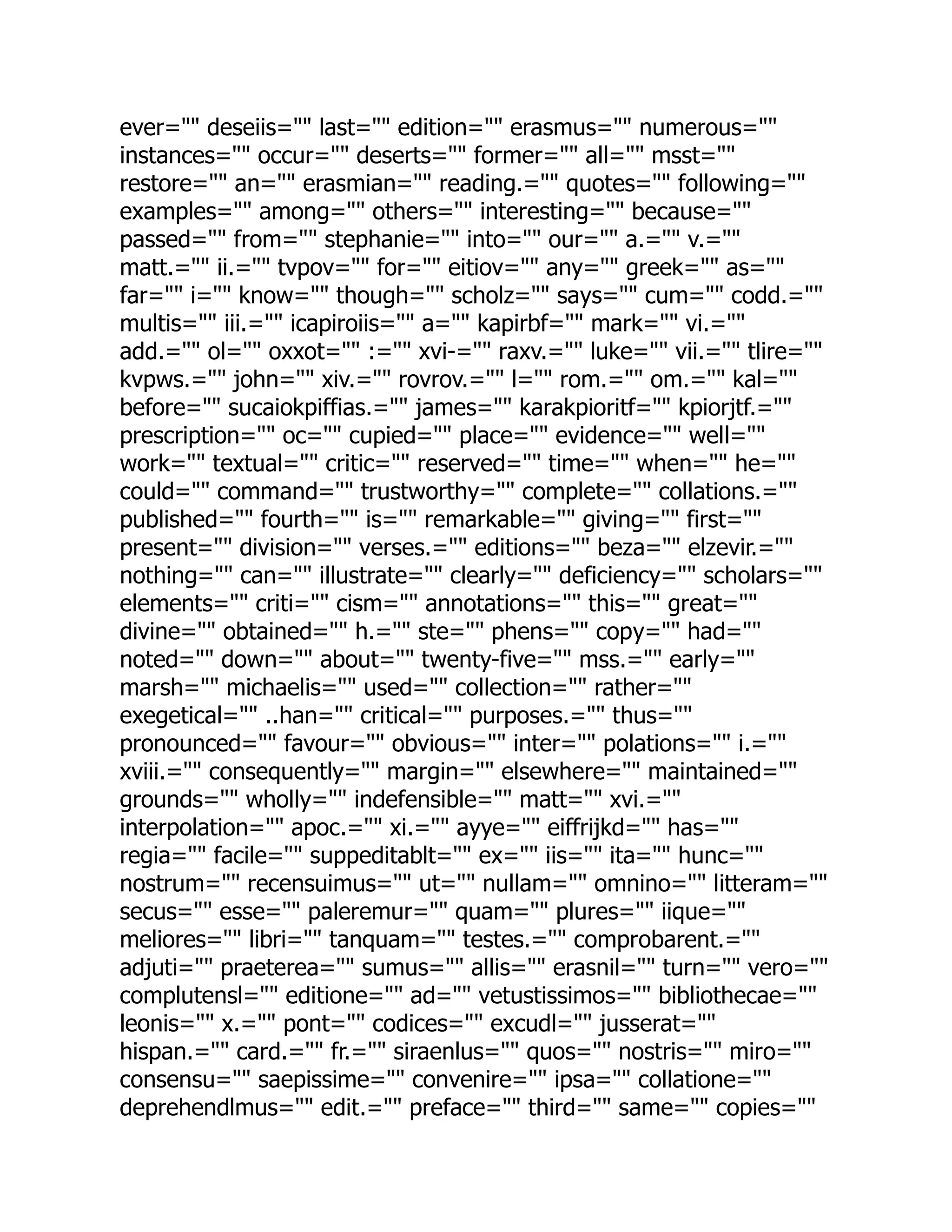 ever="" deseiis="" last="" edition="" erasmus="" numerous=""
instances="" occur="" deserts="" former="" all="" msst=""
restore="" an="" erasmian="" reading.="" quotes="" following=""
examples="" among="" others="" interesting="" because=""
passed="" from="" stephanie="" into="" our="" a.="" v.=""
matt.="" ii.="" tvpov="" for="" eitiov="" any="" greek="" as=""
far="" i="" know="" though="" scholz="" says="" cum="" codd.=""
multis="" iii.="" icapiroiis="" a="" kapirbf="" mark="" vi.=""
add.="" ol="" oxxot="" :="" xvi-="" raxv.="" luke="" vii.="" tlire=""
kvpws.="" john="" xiv.="" rovrov.="" l="" rom.="" om.="" kal=""
before="" sucaiokpiffias.="" james="" karakpioritf="" kpiorjtf.=""
prescription="" oc="" cupied="" place="" evidence="" well=""
work="" textual="" critic="" reserved="" time="" when="" he=""
could="" command="" trustworthy="" complete="" collations.=""
published="" fourth="" is="" remarkable="" giving="" first=""
present="" division="" verses.="" editions="" beza="" elzevir.=""
nothing="" can="" illustrate="" clearly="" deficiency="" scholars=""
elements="" criti="" cism="" annotations="" this="" great=""
divine="" obtained="" h.="" ste="" phens="" copy="" had=""
noted="" down="" about="" twenty-five="" mss.="" early=""
marsh="" michaelis="" used="" collection="" rather=""
exegetical="" ..han="" critical="" purposes.="" thus=""
pronounced="" favour="" obvious="" inter="" polations="" i.=""
xviii.="" consequently="" margin="" elsewhere="" maintained=""
grounds="" wholly="" indefensible="" matt="" xvi.=""
interpolation="" apoc.="" xi.="" ayye="" eiffrijkd="" has=""
regia="" facile="" suppeditablt="" ex="" iis="" ita="" hunc=""
nostrum="" recensuimus="" ut="" nullam="" omnino="" litteram=""
secus="" esse="" paleremur="" quam="" plures="" iique=""
meliores="" libri="" tanquam="" testes.="" comprobarent.=""
adjuti="" praeterea="" sumus="" allis="" erasnil="" turn="" vero=""
complutensl="" editione="" ad="" vetustissimos="" bibliothecae=""
leonis="" x.="" pont="" codices="" excudl="" jusserat=""
hispan.="" card.="" fr.="" siraenlus="" quos="" nostris="" miro=""
consensu="" saepissime="" convenire="" ipsa="" collatione=""
deprehendlmus="" edit.="" preface="" third="" same="" copies=""
 