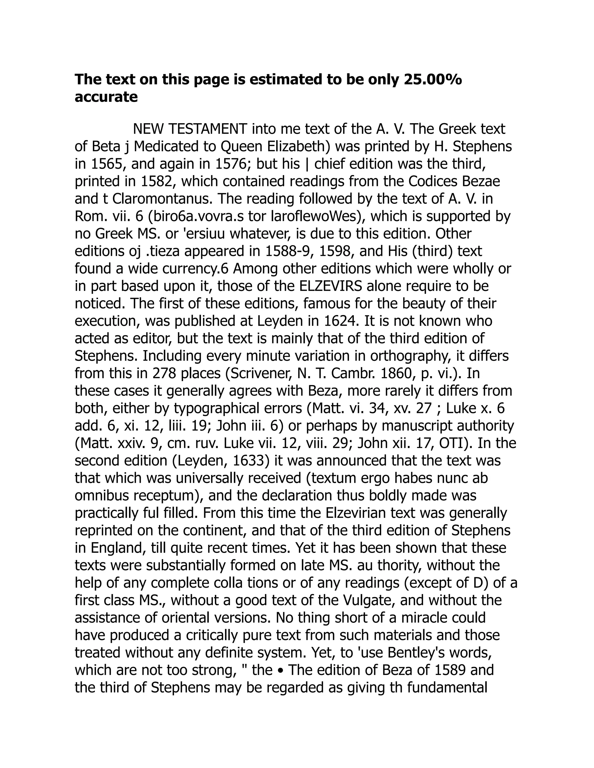 The text on this page is estimated to be only 25.00%
accurate
NEW TESTAMENT into me text of the A. V. The Greek text
of Beta j Medicated to Queen Elizabeth) was printed by H. Stephens
in 1565, and again in 1576; but his | chief edition was the third,
printed in 1582, which contained readings from the Codices Bezae
and t Claromontanus. The reading followed by the text of A. V. in
Rom. vii. 6 (biro6a.vovra.s tor laroflewoWes), which is supported by
no Greek MS. or 'ersiuu whatever, is due to this edition. Other
editions oj .tieza appeared in 1588-9, 1598, and His (third) text
found a wide currency.6 Among other editions which were wholly or
in part based upon it, those of the ELZEVIRS alone require to be
noticed. The first of these editions, famous for the beauty of their
execution, was published at Leyden in 1624. It is not known who
acted as editor, but the text is mainly that of the third edition of
Stephens. Including every minute variation in orthography, it differs
from this in 278 places (Scrivener, N. T. Cambr. 1860, p. vi.). In
these cases it generally agrees with Beza, more rarely it differs from
both, either by typographical errors (Matt. vi. 34, xv. 27 ; Luke x. 6
add. 6, xi. 12, liii. 19; John iii. 6) or perhaps by manuscript authority
(Matt. xxiv. 9, cm. ruv. Luke vii. 12, viii. 29; John xii. 17, OTI). In the
second edition (Leyden, 1633) it was announced that the text was
that which was universally received (textum ergo habes nunc ab
omnibus receptum), and the declaration thus boldly made was
practically ful filled. From this time the Elzevirian text was generally
reprinted on the continent, and that of the third edition of Stephens
in England, till quite recent times. Yet it has been shown that these
texts were substantially formed on late MS. au thority, without the
help of any complete colla tions or of any readings (except of D) of a
first class MS., without a good text of the Vulgate, and without the
assistance of oriental versions. No thing short of a miracle could
have produced a critically pure text from such materials and those
treated without any definite system. Yet, to 'use Bentley's words,
which are not too strong, " the • The edition of Beza of 1589 and
the third of Stephens may be regarded as giving th fundamental
 