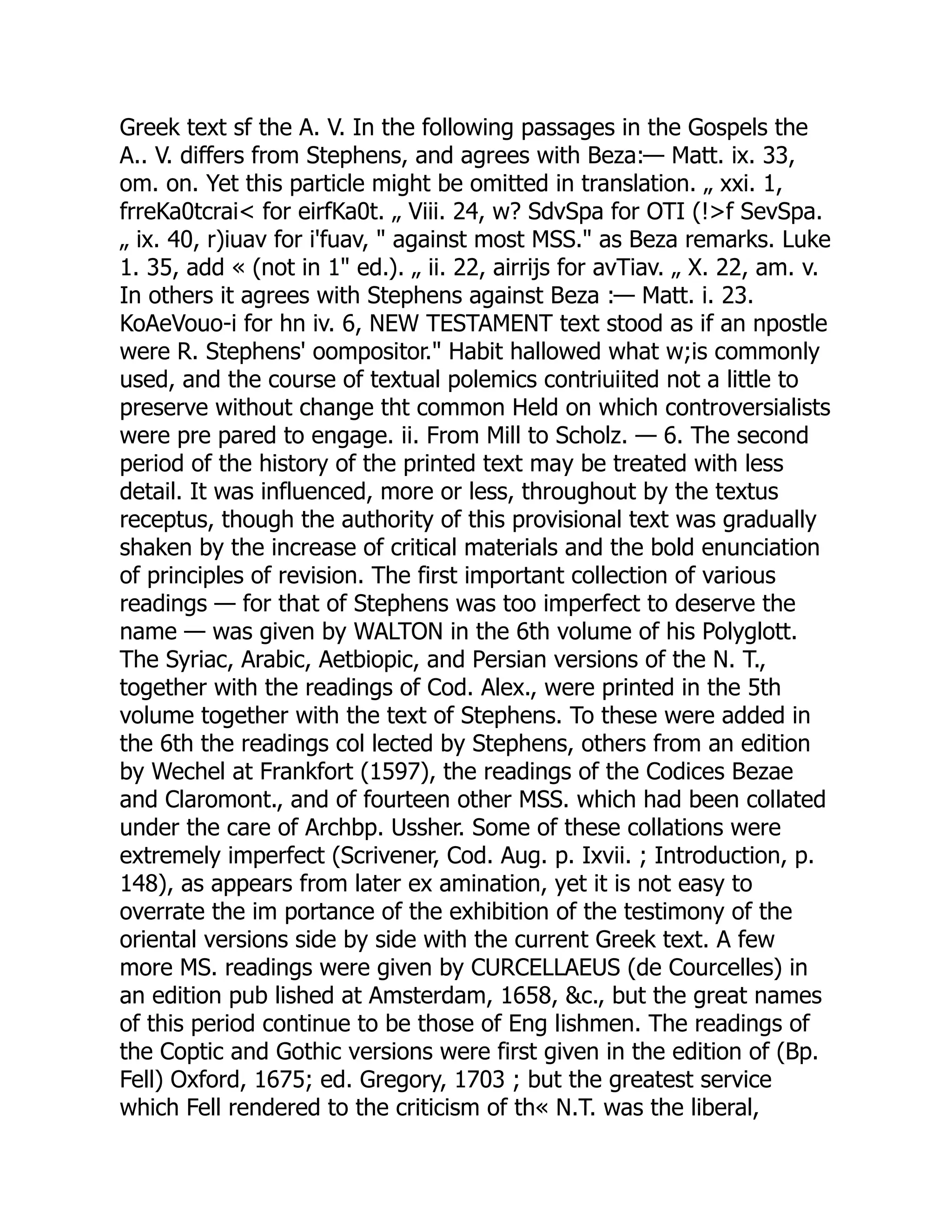 Greek text sf the A. V. In the following passages in the Gospels the
A.. V. differs from Stephens, and agrees with Beza:— Matt. ix. 33,
om. on. Yet this particle might be omitted in translation. „ xxi. 1,
frreKa0tcrai< for eirfKa0t. „ Viii. 24, w? SdvSpa for OTI (!>f SevSpa.
„ ix. 40, r)iuav for i'fuav, " against most MSS." as Beza remarks. Luke
1. 35, add « (not in 1" ed.). „ ii. 22, airrijs for avTiav. „ X. 22, am. v.
In others it agrees with Stephens against Beza :— Matt. i. 23.
KoAeVouo-i for hn iv. 6, NEW TESTAMENT text stood as if an npostle
were R. Stephens' oompositor." Habit hallowed what w;is commonly
used, and the course of textual polemics contriuiited not a little to
preserve without change tht common Held on which controversialists
were pre pared to engage. ii. From Mill to Scholz. — 6. The second
period of the history of the printed text may be treated with less
detail. It was influenced, more or less, throughout by the textus
receptus, though the authority of this provisional text was gradually
shaken by the increase of critical materials and the bold enunciation
of principles of revision. The first important collection of various
readings — for that of Stephens was too imperfect to deserve the
name — was given by WALTON in the 6th volume of his Polyglott.
The Syriac, Arabic, Aetbiopic, and Persian versions of the N. T.,
together with the readings of Cod. Alex., were printed in the 5th
volume together with the text of Stephens. To these were added in
the 6th the readings col lected by Stephens, others from an edition
by Wechel at Frankfort (1597), the readings of the Codices Bezae
and Claromont., and of fourteen other MSS. which had been collated
under the care of Archbp. Ussher. Some of these collations were
extremely imperfect (Scrivener, Cod. Aug. p. Ixvii. ; Introduction, p.
148), as appears from later ex amination, yet it is not easy to
overrate the im portance of the exhibition of the testimony of the
oriental versions side by side with the current Greek text. A few
more MS. readings were given by CURCELLAEUS (de Courcelles) in
an edition pub lished at Amsterdam, 1658, &c., but the great names
of this period continue to be those of Eng lishmen. The readings of
the Coptic and Gothic versions were first given in the edition of (Bp.
Fell) Oxford, 1675; ed. Gregory, 1703 ; but the greatest service
which Fell rendered to the criticism of th« N.T. was the liberal,
 