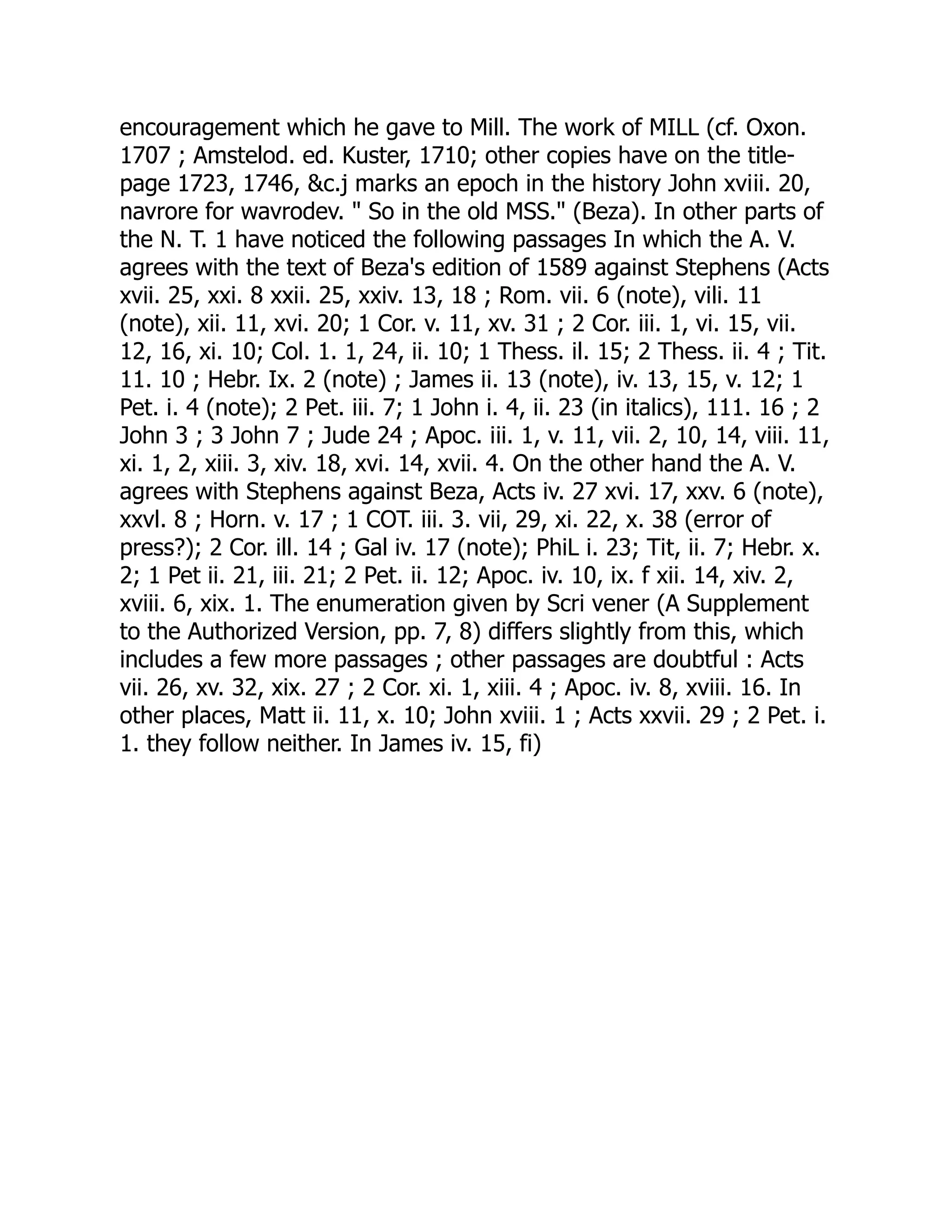 encouragement which he gave to Mill. The work of MILL (cf. Oxon.
1707 ; Amstelod. ed. Kuster, 1710; other copies have on the title-
page 1723, 1746, &c.j marks an epoch in the history John xviii. 20,
navrore for wavrodev. " So in the old MSS." (Beza). In other parts of
the N. T. 1 have noticed the following passages In which the A. V.
agrees with the text of Beza's edition of 1589 against Stephens (Acts
xvii. 25, xxi. 8 xxii. 25, xxiv. 13, 18 ; Rom. vii. 6 (note), vili. 11
(note), xii. 11, xvi. 20; 1 Cor. v. 11, xv. 31 ; 2 Cor. iii. 1, vi. 15, vii.
12, 16, xi. 10; Col. 1. 1, 24, ii. 10; 1 Thess. il. 15; 2 Thess. ii. 4 ; Tit.
11. 10 ; Hebr. Ix. 2 (note) ; James ii. 13 (note), iv. 13, 15, v. 12; 1
Pet. i. 4 (note); 2 Pet. iii. 7; 1 John i. 4, ii. 23 (in italics), 111. 16 ; 2
John 3 ; 3 John 7 ; Jude 24 ; Apoc. iii. 1, v. 11, vii. 2, 10, 14, viii. 11,
xi. 1, 2, xiii. 3, xiv. 18, xvi. 14, xvii. 4. On the other hand the A. V.
agrees with Stephens against Beza, Acts iv. 27 xvi. 17, xxv. 6 (note),
xxvl. 8 ; Horn. v. 17 ; 1 COT. iii. 3. vii, 29, xi. 22, x. 38 (error of
press?); 2 Cor. ill. 14 ; Gal iv. 17 (note); PhiL i. 23; Tit, ii. 7; Hebr. x.
2; 1 Pet ii. 21, iii. 21; 2 Pet. ii. 12; Apoc. iv. 10, ix. f xii. 14, xiv. 2,
xviii. 6, xix. 1. The enumeration given by Scri vener (A Supplement
to the Authorized Version, pp. 7, 8) differs slightly from this, which
includes a few more passages ; other passages are doubtful : Acts
vii. 26, xv. 32, xix. 27 ; 2 Cor. xi. 1, xiii. 4 ; Apoc. iv. 8, xviii. 16. In
other places, Matt ii. 11, x. 10; John xviii. 1 ; Acts xxvii. 29 ; 2 Pet. i.
1. they follow neither. In James iv. 15, fi)
 