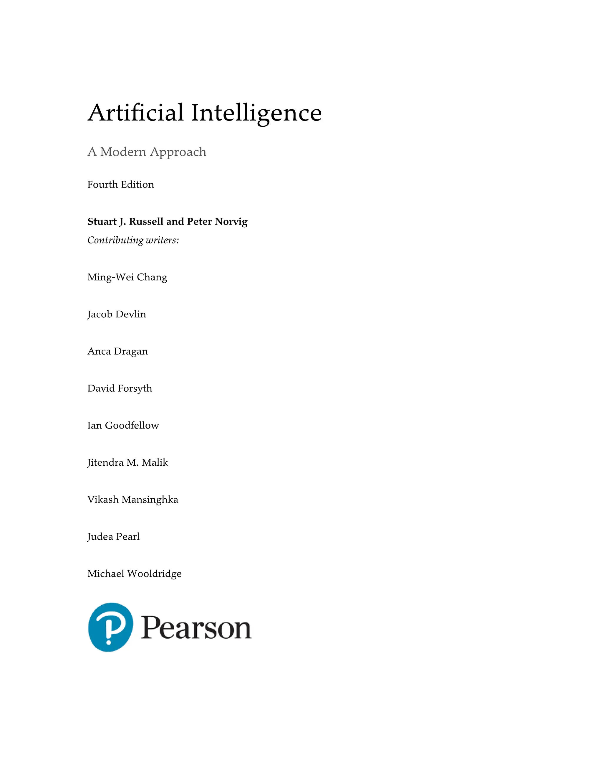 Artificial Intelligence
A Modern Approach
Fourth Edition
Stuart J. Russell and Peter Norvig
Contributing writers:
Ming-Wei Chang
Jacob Devlin
Anca Dragan
David Forsyth
Ian Goodfellow
Jitendra M. Malik
Vikash Mansinghka
Judea Pearl
Michael Wooldridge
 