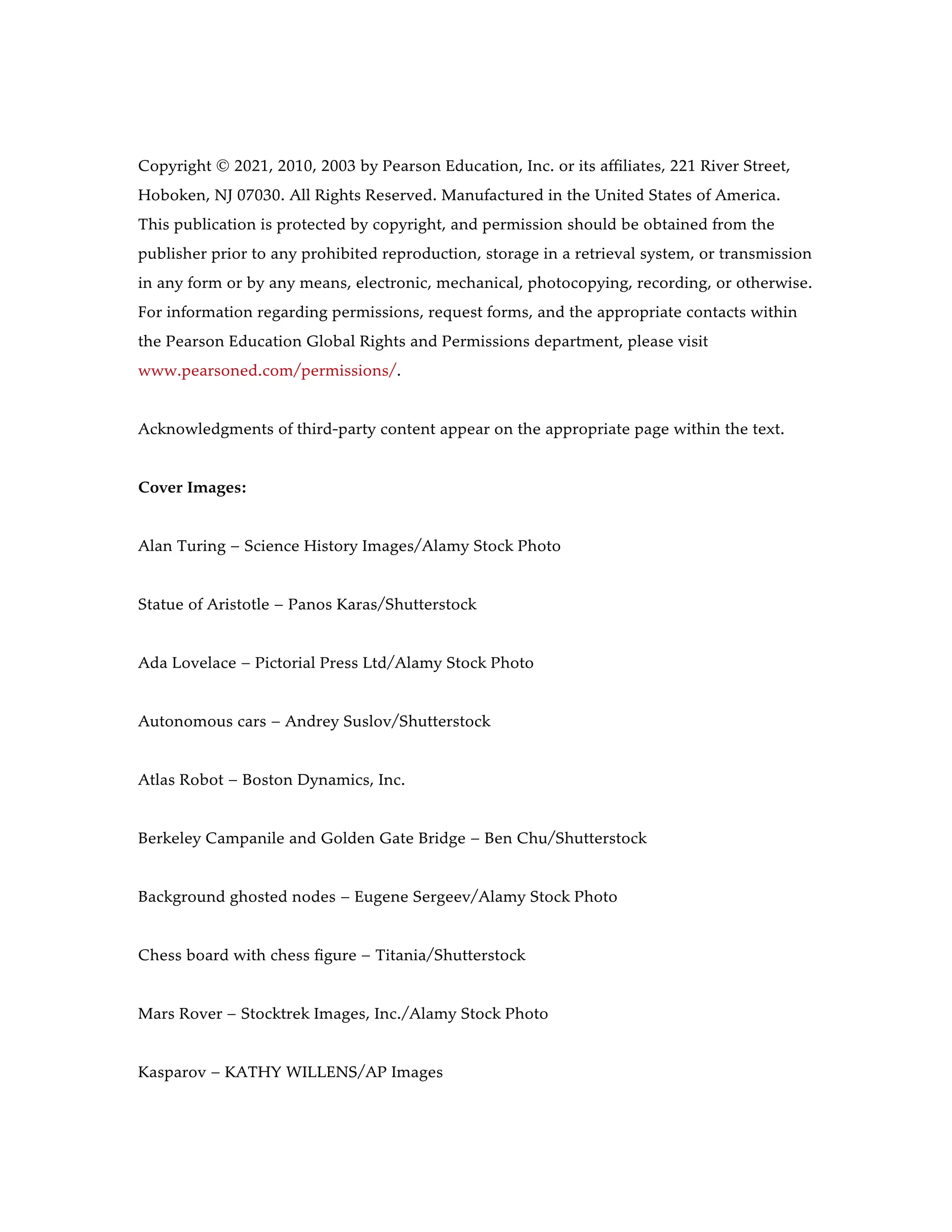 Copyright © 2021, 2010, 2003 by Pearson Education, Inc. or its affiliates, 221 River Street,
Hoboken, NJ 07030. All Rights Reserved. Manufactured in the United States of America.
This publication is protected by copyright, and permission should be obtained from the
publisher prior to any prohibited reproduction, storage in a retrieval system, or transmission
in any form or by any means, electronic, mechanical, photocopying, recording, or otherwise.
For information regarding permissions, request forms, and the appropriate contacts within
the Pearson Education Global Rights and Permissions department, please visit
www.pearsoned.com/permissions/.
Acknowledgments of third-party content appear on the appropriate page within the text.
Cover Images:
Alan Turing – Science History Images/Alamy Stock Photo
Statue of Aristotle – Panos Karas/Shutterstock
Ada Lovelace – Pictorial Press Ltd/Alamy Stock Photo
Autonomous cars – Andrey Suslov/Shutterstock
Atlas Robot – Boston Dynamics, Inc.
Berkeley Campanile and Golden Gate Bridge – Ben Chu/Shutterstock
Background ghosted nodes – Eugene Sergeev/Alamy Stock Photo
Chess board with chess figure – Titania/Shutterstock
Mars Rover – Stocktrek Images, Inc./Alamy Stock Photo
Kasparov – KATHY WILLENS/AP Images
 
