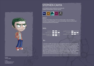 STEPHEN CAHYA
ILLUSTRAROR; 2D&3D ANIMATOR; 3D MODELER;
CHARACTER DESIGNER; CONCEPT ARTIST
ABOUT
Strong in illustrating using comic or cartoon styles. I also can design a
character using 3D programs, as well as animating it. Not to mention that I
am pretty good with 2D animation.
Skills
creativity
learning pace
stress management
social skills
graphical sense
versatility
problem solving
Bio
I was born in 1994, and I grew up surrounded by cartoons and comics in that
era. It was pretty good and it somehow influenced my style of drawing and my
personal references as well. I was really into it that I was brought here by my
addiction of watching cartoon. I really like how they stylized the drawing and I
was trying to draw my own character by the time I was 8. After I reached the
age of 15, I started to explore more into illustration world, and I really enjoyed
how I can draw well above the rest that time. There’s another thing: I like
exploring and trying something new, never been scared to do that since little.
Contact:
+65 8141 6298
e-mail:
ste199490@yahoo.com
nnste94@gmail.com
 