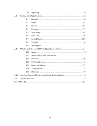 ix
I.29 Wyoming……………………………………………………………..82
A.II Existing State Specifications…………………………………………………………86
II.1 Georgia……………………………………………………………….86
II.2 Idaho…………………………………………………………………91
II.3 Illinois………………………………………………………………..93
II.4 Kentucky……………………………………………………………..99
II.5 New Jersey………………………………………………………….102
II.6 New York…………………………………………………………...105
II.7 South Dakota……………………………………………………….106
II.8 Virginia……………………………………………………………..116
II.9 Washington…………………………………………………………123
A.III NDOR Guide for Use of SCC in Special Applications…………………………….124
III.1 Scope………………………………………………………………..124
III.2 Material Property Requirements……………………………………125
III.3 Materials……………………………………………………………126
III.4 SCC Mix Design……………………………………………………126
III.5 Forms and Molds…………………………………………………...127
III.6 Transportation………………………………………………………128
III.7 Placement …………………………………………………………..129
A.IV American Petrographic Services Original Testing Results…………………………132
A.V Original Test Data…………………………………………………………………..175
REFERENCES……………………………………………………………………………..203
 