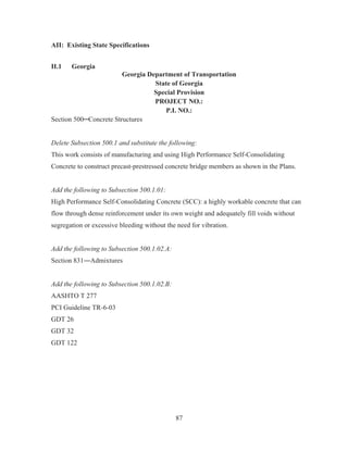87
AII: Existing State Specifications
II.1 Georgia
Georgia Department of Transportation
State of Georgia
Special Provision
PROJECT NO.:
P.I. NO.:
Section 500ņConcrete Structures
Delete Subsection 500.1 and substitute the following:
This work consists of manufacturing and using High Performance Self-Consolidating
Concrete to construct precast-prestressed concrete bridge members as shown in the Plans.
Add the following to Subsection 500.1.01:
High Performance Self-Consolidating Concrete (SCC): a highly workable concrete that can
flow through dense reinforcement under its own weight and adequately fill voids without
segregation or excessive bleeding without the need for vibration.
Add the following to Subsection 500.1.02.A:
Section 831ʊAdmixtures
Add the following to Subsection 500.1.02.B:
AASHTO T 277
PCI Guideline TR-6-03
GDT 26
GDT 32
GDT 122
 