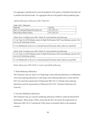 90
Use aggregates manufactured to meet the gradation at the quarry or blended at the plant site
to produce the desired results. Use aggregates that are well graded without gradation gaps.
Add the following to Subsection 500.2 Table II.2:
Table AII.2: Materials
Material Section
Raw or Calcined Natural Pozzolan (4) 831.2.03.A.2
Microsilica (Silica Fume) 831.2.03.A.4
Delete Note 2 of Subsection 500.2 Table II.2 and substitute the following:
2. Use Type I or III Portland cement in High Performance Self Consolidating concrete. Do
not use air-entraining cement.
4. Use Metakaolin as the raw or calcined natural Pozzolan unless otherwise specified.
Delete Note 2 of Subsection 500.2 Table II.2 and substitute the following:
2. Use Type I or III Portland cement in High Performance Self Consolidating concrete. Do
not use air-entraining cement.
4. Use Metakaolin as the raw or calcined natural Pozzolan unless otherwise specified.
Delete Subsections 500.3.04.D.3, 4 and 5 and add the following:
3. Water-Reducing Admixtures
The Contractor may use Type F or G high range water-reducing admixtures in combination
with water-reducing admixtures or mid range water-reducing admixtures. Ensure that the
SCC mix meets the requirements of Subsection 500.1.03.A.3 and that water-reducing
admixtures meet the requirements of Subsection 831.2.02, “Chemical Admixtures for
Concrete”.
4. Viscosity Modifying Admixtures
The Contractor may use viscosity modifying admixtures (VMA) to attain the desired SCC
performance. When using a VMA, ensure that the SCC mix meets the requirements of
Subsection 500.1.03.A.3 and that the VMA causes no harmful effects in the hardened
concrete.
 