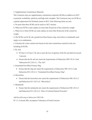 91
5. Supplementary Cementitious Materials
The Contractor may use supplementary cementitious materials (SCMs) as additives in SCC
to promote workability, plasticity and high-early strengths. The Contractor may use SCMs as
a partial replacement for Portland cement in SCC if the following limits are met:
a. No more than three SCMs can be used in a SCC mixture.
b. When one SCM is used, replace no more than 20 percent of the cement by weight.
c. When two or three SCMs are used, replace no more than 40 percent of the cement by
weight.
d. The SCMs can be fly ash, ground iron blast furnace slag, microsilica or metakaolin used
singly or in combination.
e. Calculate the water-cement ratio based on the total cementitious material in the mix
including all SCMs.
f. Fly Ash
x If Class F or Class C fly ash is used, the loss of ignition of the fly ash shall not exceed
3 percent.
x Ensure that the fly ash mix meets the requirements of Subsection 500.1.03.A.3 and
Subsection 831.2.03.A.1, “Fly Ash”.
c. Granulated Iron Blast-Furnace Slag
x Ensure that the slag mix meets the requirements of Subsection 500.1.03.A.3 and
Subsection 831.2.03.A.3, “Granulated Iron Blast-Furnace Slag”.
d. Microsilica
x Ensure that the microsilica mix meets the requirements of Subsection 500.1.03.A.3
and Subsection 831.2.03.A.4, “Microsilica”.
e. Metakaolin
x Ensure that the metakaolin mix meets the requirements of Subsection 500.1.03.A.3
and Subsection 831.2.03.A.2, “Raw or Calcined Natural Pozzolan”.
Add the following to Subsection 500.3.06:
IV.1.2. Concrete Mix Acceptance Tolerances of Fresh Concrete
 