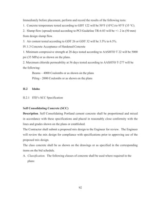 92
Immediately before placement, perform and record the results of the following tests:
1. Concrete temperature tested according to GDT 122 will be 50°F (10°C) to 95°F (35 °C).
2. Slump flow (spread) tested according to PCI Guideline TR-6-03 will be +/- 2 in (50 mm)
from design slump flow.
3. Air content tested according to GDT 26 or GDT 32 will be 3.5% to 6.5%.
IV.1.3 Concrete Acceptance of Hardened Concrete
1. Minimum compressive strength at 28 days tested according to AASHTO T 22 will be 5000
psi (35 MPa) or as shown on the plans.
2. Maximum chloride permeability at 56 days tested according to AASHTO T-277 will be
the following:
Beams – 4000 Coulombs or as shown on the plans
Piling - 2000 Coulombs or as shown on the plans
II.2 Idaho
II.2.1 ITD’s SCC Specification
Self Consolidating Concrete (SCC)
Description. Self Consolidating Portland cement concrete shall be proportioned and mixed
in accordance with these specifications and placed in reasonably close conformity with the
lines and grades shown on the plans or established.
The Contractor shall submit a proposed mix design to the Engineer for review. The Engineer
will review the mix design for compliance with specifications prior to approving use of the
proposed mix design.
The class concrete shall be as shown on the drawings or as specified in the corresponding
items on the bid schedule.
A. Classification. The following classes of concrete shall be used where required in the
plans:
 