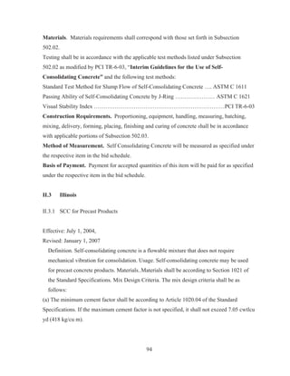 94
Materials. Materials requirements shall correspond with those set forth in Subsection
502.02.
Testing shall be in accordance with the applicable test methods listed under Subsection
502.02 as modified by PCI TR-6-03, “Interim Guidelines for the Use of Self-
Consolidating Concrete” and the following test methods:
Standard Test Method for Slump Flow of Self-Consolidating Concrete …. ASTM C 1611
Passing Ability of Self-Consolidating Concrete by J-Ring ………………… ASTM C 1621
Visual Stability Index ……………………………………………………………PCI TR-6-03
Construction Requirements. Proportioning, equipment, handling, measuring, batching,
mixing, delivery, forming, placing, finishing and curing of concrete shall be in accordance
with applicable portions of Subsection 502.03.
Method of Measurement. Self Consolidating Concrete will be measured as specified under
the respective item in the bid schedule.
Basis of Payment. Payment for accepted quantities of this item will be paid for as specified
under the respective item in the bid schedule.
II.3 Illinois
II.3.1 SCC for Precast Products
Effective: July 1, 2004,
Revised: January 1, 2007
Definition. Self-consolidating concrete is a flowable mixture that does not require
mechanical vibration for consolidation. Usage. Self-consolidating concrete may be used
for precast concrete products. Materials..Materials shall be according to Section 1021 of
the Standard Specifications. Mix Design Criteria. The mix design criteria shall be as
follows:
(a) The minimum cement factor shall be according to Article 1020.04 of the Standard
Specifications. If the maximum cement factor is not specified, it shall not exceed 7.05 cwtlcu
yd (418 kg/cu m).
 