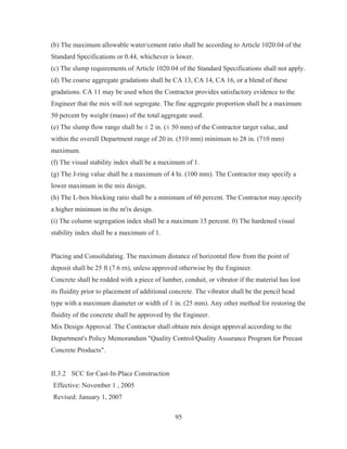 95
(b) The maximum allowable water/cement ratio shall be according to Article 1020.04 of the
Standard Specifications or 0.44, whichever is lower.
(c) The slump requirements of Article 1020.04 of the Standard Specifications shall not apply.
(d) The coarse aggregate gradations shall be CA 13, CA 14, CA 16, or a blend of these
gradations. CA 11 may be used when the Contractor provides satisfactory evidence to the
Engineer that the mix will not segregate. The fine aggregate proportion shall be a maximum
50 percent by weight (mass) of the total aggregate used.
(e) The slump flow range shall be ± 2 in. (± 50 mm) of the Contractor target value, and
within the overall Department range of 20 in. (510 mm) minimum to 28 in. (710 mm)
maximum.
(f) The visual stability index shall be a maximum of 1.
(g) The J-ring value shall be a maximum of 4 hi. (100 mm). The Contractor may specify a
lower maximum in the mix design.
(h) The L-box blocking ratio shall be a minimum of 60 percent. The Contractor may.specify
a higher minimum in the m'ix design.
(i) The column segregation index shall be a maximum 15 percent. 0) The hardened visual
stability index shall be a maximum of 1.
Placing and Consolidating. The maximum distance of horizontal flow from the point of
deposit shall be 25 ft (7.6 rn), unless approved otherwise by the Engineer.
Concrete shall be rodded with a piece of lumber, conduit, or vibrator if the material has lost
its fluidity prior to placement of additional concrete. The vibrator shall be the pencil head
type with a maximum diameter or width of 1 in. (25 mm). Any other method for restoring the
fluidity of the concrete shall be approved by the Engineer.
Mix Design Approval. The Contractor shall obtain mix design approval according to the
Department's Policy Memorandum Quality Control/Quality Assurance Program for Precast
Concrete Products.
II.3.2 SCC for Cast-In-Place Construction
Effective: November 1 , 2005
Revised: January 1, 2007
 