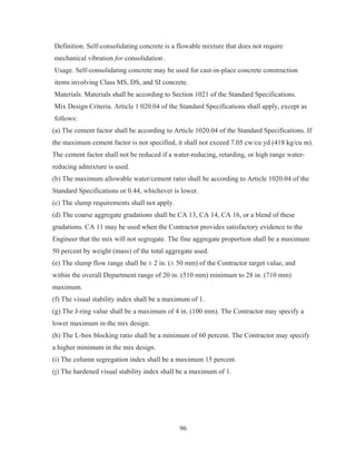96
Definition. Self-consolidating concrete is a flowable mixture that does not require
mechanical vibration for consolidation .
Usage. Self-consolidating concrete may be used for cast-in-place concrete construction
items involving Class MS, DS, and SI concrete.
Materials. Materials shall be according to Section 1021 of the Standard Specifications.
Mix Design Criteria. Article 1 020.04 of the Standard Specifications shall apply, except as
follows:
(a) The cement factor shall be according to Article 1020.04 of the Standard Specifications. If
the maximum cement factor is not specified, it shall not exceed 7.05 cw/cu yd (418 kg/cu m).
The cement factor shall not be reduced if a water-reducing, retarding, or high range water-
reducing admixture is used.
(b) The maximum allowable water/cement ratio shall be according to Article 1020.04 of the
Standard Specifications or 0.44, whichever is lower.
(c) The slump requirements shall not apply.
(d) The coarse aggregate gradations shall be CA 13, CA 14, CA 16, or a blend of these
gradations. CA 11 may be used when the Contractor provides satisfactory evidence to the
Engineer that the mix will not segregate. The fine aggregate proportion shall be a maximum
50 percent by weight (mass) of the total aggregate used.
(e) The slump flow range shall be ± 2 in. (± 50 mm) of the Contractor target value, and
within the overall Department range of 20 in. (510 mm) minimum to 28 in. (710 mm)
maximum.
(f) The visual stability index shall be a maximum of 1.
(g) The J-ring value shall be a maximum of 4 in. (100 mm). The Contractor may specify a
lower maximum in the mix design.
(h) The L-box blocking ratio shall be a minimum of 60 percent. The Contractor may specify
a higher minimum in the mix design.
(i) The column segregation index shall be a maximum 15 percent.
(j) The hardened visual stability index shall be a maximum of 1.
 