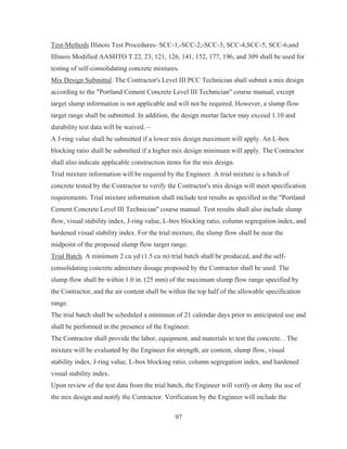 97
Test-Methods Illinois Test Procedures- SCC-1,-SCC-2;-SCC-3; SCC-4,SCC-5, SCC-6,and
Illinois Modified AASHTO T 22, 23, 121, 126, 141, 152, 177, 196, and 309 shall be used for
testing of self-consolidating concrete mixtures.
Mix Design Submittal. The Contractor's Level III PCC Technician shall submit a mix design
according to the Portland Cement Concrete Level III Technician course manual, except
target slump information is not applicable and will not be required. However, a slump flow
target range shall be submitted. In addition, the design mortar factor may exceed 1.10 and
durability test data will be waived. ~
A J-ring value shall be submitted if a lower mix design maximum will apply. An L-box
blocking ratio shall be submitted if a higher mix design minimum will apply. The Contractor
shall also indicate applicable construction items for the mix design.
Trial mixture information will be required by the Engineer. A trial mixture is a batch of
concrete tested by the Contractor to verify the Contractor's mix design will meet specification
requirements. Trial mixture information shall include test results as specified in the Portland
Cement Concrete Level III Technician course manual. Test results shall also include slump
flow, visual stability index, J-ring value, L-box blocking ratio, column segregation index, and
hardened visual stability index. For the trial mixture, the slump flow shall be near the
midpoint of the proposed slump flow target range.
Trial Batch. A minimum 2 cu yd (1.5 cu m) trial batch shall be produced, and the self-
consolidating concrete admixture dosage proposed by the Contractor shall be used. The
slump flow shall be within 1.0 in. (25 mm) of the maximum slump flow range specified by
the Contractor, and the air content shall be within the top half of the allowable specification
range.
The trial batch shall be scheduled a minimum of 21 calendar days prior to anticipated use and
shall be performed in the presence of the Engineer.
The Contractor shall provide the labor, equipment, and materials to test the concrete. . The
mixture will be evaluated by the Engineer for strength, air content, slump flow, visual
stability index, J-ring value, L-box blocking ratio, column segregation index, and hardened
visual stability index.
Upon review of the test data from the trial batch, the Engineer will verify or deny the use of
the mix design and notify the Contractor. Verification by the Engineer will include the
 