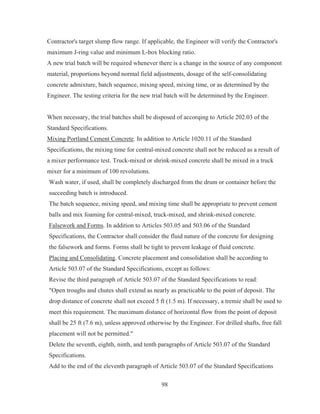98
Contractor's target slump flow range. If applicable, the Engineer will verify the Contractor's
maximum J-ring value and minimum L-box blocking ratio.
A new trial batch will be required whenever there is a change in the source of any component
material, proportions beyond normal field adjustments, dosage of the self-consolidating
concrete admixture, batch sequence, mixing speed, mixing time, or as determined by the
Engineer. The testing criteria for the new trial batch will be determined by the Engineer.
When necessary, the trial batches shall be disposed of accorqing to Article 202.03 of the
Standard Specifications.
Mixing Portland Cement Concrete. In addition to Article 1020.11 of the Standard
Specifications, the mixing time for central-mixed concrete shall not be reduced as a result of
a mixer performance test. Truck-mixed or shrink-mixed concrete shall be mixed in a truck
mixer for a minimum of 100 revolutions.
Wash water, if used, shall be completely discharged from the drum or container before the
succeeding batch is introduced.
The batch sequence, mixing speed, and mixing time shall be appropriate to prevent cement
balls and mix foaming for central-mixed, truck-mixed, and shrink-mixed concrete.
Falsework and Forms. In addition to Articles 503.05 and 503.06 of the Standard
Specifications, the Contractor shall consider the fluid nature of the concrete for designing
the falsework and forms. Forms shall be tight to prevent leakage of fluid concrete.
Placing and Consolidating. Concrete placement and consolidation shall be according to
Article 503.07 of the Standard Specifications, except as follows:
Revise the third paragraph of Article 503.07 of the Standard Specifications to read:
Open troughs and chutes shall extend as nearly as practicable to the point of deposit. The
drop distance of concrete shall not exceed 5 ft (1.5 m). If necessary, a tremie shall be used to
meet this requirement. The maximum distance of horizontal flow from the point of deposit
shall be 25 ft (7.6 m), unless approved otherwise by the Engineer. For drilled shafts, free fall
placement will not be permitted.
Delete the seventh, eighth, ninth, and tenth paragraphs of Article 503.07 of the Standard
Specifications.
Add to the end of the eleventh paragraph of Article 503.07 of the Standard Specifications
 