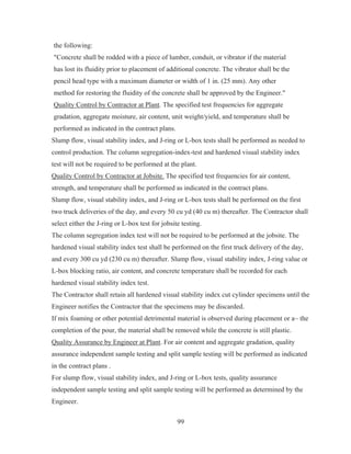 99
the following:
Concrete shall be rodded with a piece of lumber, conduit, or vibrator if the material
has lost its fluidity prior to placement of additional concrete. The vibrator shall be the
pencil head type with a maximum diameter or width of 1 in. (25 mm). Any other
method for restoring the fluidity of the concrete shall be approved by the Engineer.
Quality Control by Contractor at Plant. The specified test frequencies for aggregate
gradation, aggregate moisture, air content, unit weight/yield, and temperature shall be
performed as indicated in the contract plans.
Slump flow, visual stability index, and J-ring or L-box tests shall be performed as needed to
control production. The column segregation-index-test and hardened visual stability index
test will not be required to be performed at the plant.
Quality Control by Contractor at Jobsite. The specified test frequencies for air content,
strength, and temperature shall be performed as indicated in the contract plans.
Slump flow, visual stability index, and J-ring or L-box tests shall be performed on the first
two truck deliveries of the day, and every 50 cu yd (40 cu m) thereafter. The Contractor shall
select either the J-ring or L-box test for jobsite testing.
The column segregation index test will not be required to be performed at the jobsite. The
hardened visual stability index test shall be performed on the first truck delivery of the day,
and every 300 cu yd (230 cu m) thereafter. Slump flow, visual stability index, J-ring value or
L-box blocking ratio, air content, and concrete temperature shall be recorded for each
hardened visual stability index test.
The Contractor shall retain all hardened visual stability index cut cylinder specimens until the
Engineer notifies the Contractor that the specimens may be discarded.
If mix foaming or other potential detrimental material is observed during placement or a~ the
completion of the pour, the material shall be removed while the concrete is still plastic.
Quality Assurance by Engineer at Plant. For air content and aggregate gradation, quality
assurance independent sample testing and split sample testing will be performed as indicated
in the contract plans .
For slump flow, visual stability index, and J-ring or L-box tests, quality assurance
independent sample testing and split sample testing will be performed as determined by the
Engineer.
 