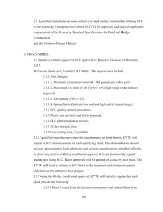 101
2.1. Qualified manufacturers must submit a revised quality control plan utilizing SCC
to the Kentucky Transportation Cabinet (KYTC) for approval, and meet all applicable
requirements of the Kentucky Standard Specifications for Road and Bridge
Construction
and the Prestress/Precast Manual.
3. PROCEDURES:
3.1 Submit a written request for SCC approval to: Director, Division of Materials,
1227
Wilkinson Boulevard, Frankfort, KY 40601. The request must include:
3.1.1. Mix Designs.
3.1.1.1. Minimum cementious material - 564 pounds per cubic yard.
3.1.1.2. Maximum w/c ratio of .46 (Type F or G high-range water reducer
required).
3.1.1.3. Air content of 6% ± 2%
3.1.1.4. Spread limits (Indicate low end and high end of spread range)
3.1.2 SCC quality control procedures.
3.1.3 Plastic test methods and limits imposed.
3.1.4 SCC plant production records.
3.1.5 28 day strength data.
3.1.6 Core testing data, if available.
3.2 If qualified manufacturers meet the requirements set forth herein, KYTC will
require a SCC demonstration for each qualifying plant. This demonstration should
include representation from admixture and cement manufacturers and plant officials.
A plant may receive a 90-day conditional approval if it can demonstrate a good
quality mix using SCC. These approvals will be granted on a case by case basis. The
KYTC will need to witness a SCC batch at the minimum and maximum spread
indicated on the submitted mix designs.
3.3 During the 90-day conditional approval, KYTC will initially require that each
plant provide the following:
3.3.1 Obtain 4 cores from the demonstration pours and submit them to an
 