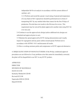 102
independent lab for air analysis in accordance with the current edition of
ASTM C-457.
3.3.2 Perform and record the spread, visual rating of spread and temperature
of every batch of SCC (spread test should be performed next to forms if
transporting SCC by any method other than cranes) for the first 30 days of
production. Provide these test results to the Division for review. This
requirement may be waived for plants approved in another state using SCC for
over one year.
3.4 Continue to use the approved mix design (unless additional mix designs are
submitted and approved prior to use).
3.5 Maintain the spread approved by KYTC during demonstration and visually
inspect for segregation and any paste outline around spread. Perform test in
accordance with ASTM C-1611 and document all results.
3.6 Have a working moisture probe and compensator or KYTC approved alternative.
4. DISQUALIFICATION OF MANUFACTURERS: If the 90-day conditional approval
procedures are not followed or if any problems arise that cannot be immediately corrected,
the plant will be disqualified to use SCC in any KYTC product.
APPROVED
DIRECTOR
DIVISION OF MATERIALS
DATE 03/21/08
Kentucky Method 64-320-08
Revised 03/21/08
Supersedes KM 64-320-06
Dated 03/03/06
 