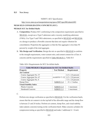 103
II.5 New Jersey
NJDOT’s SCC Specification
http://www.state.nj.us/transportation/eng/specs/2007/spec900.shtm#s903
903.06 SELF-CONSOLIDATING CONCRETE (SCC)
903.06.01 SCC for Drilled Shafts
A. Composition. Produce SCC conforming to the composition requirements specified in
903.03.01, except use a Type F admixture and a viscosity modifying admixture
(VMA). Use Type F and VMA admixtures, as specified in 903.02.02 and 903.02.04,
at a dosage to produce a flowable concrete that does not require vibration for
consolidation. Proportion the aggregates so that the fine aggregate is less than 50
percent by weight of the total aggregate.
B. Mix Design and Verification. Design the mix as specified in 903.03.02 to conform
to the strength requirements, water-cement ratio, and cement content for a Class A
concrete and the requirements specified in Table 903.06.01-1, Table II.4
Table AII.4: Requirements for SCC for drilled shafts
Table 903.06.01-1 Requirements for SCC for Drilled Shafts
Property Test Method Requirement
Air Content
Coarse Aggregate No. 57
AASHTO T 152
6.5 ± 2.0 percent
Coarse Aggregate No. 67 6.5 ± 2.0 percent
Coarse Aggregate No. 8 7.5 ± 2.0 percent
Slump Flow NJDOT C-4 21 ± 3 inches
Visual Stability Index
Plastic Concrete NJDOT C-4 1 maximum
Hardened Concrete NJDOT C-5 1 maximum
C.
Perform mix design verification as specified in 903.03.02. For the verification batch,
ensure that the air content is in the top half of the allowable range and the slump flow
is between 21 and 24 inches. Perform air content, slump flow, and visual stability
index (plastic concrete) testing on the verification batch. Make concrete cylinders for
compression testing as specified in 903.03.02 and make 2 additional 4 × 8-inch
 