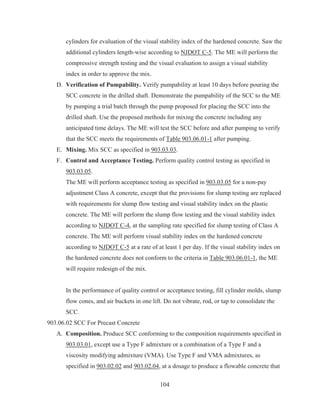 104
cylinders for evaluation of the visual stability index of the hardened concrete. Saw the
additional cylinders length-wise according to NJDOT C-5. The ME will perform the
compressive strength testing and the visual evaluation to assign a visual stability
index in order to approve the mix.
D. Verification of Pumpability. Verify pumpability at least 10 days before pouring the
SCC concrete in the drilled shaft. Demonstrate the pumpability of the SCC to the ME
by pumping a trial batch through the pump proposed for placing the SCC into the
drilled shaft. Use the proposed methods for mixing the concrete including any
anticipated time delays. The ME will test the SCC before and after pumping to verify
that the SCC meets the requirements of Table 903.06.01-1 after pumping.
E. Mixing. Mix SCC as specified in 903.03.03.
F. Control and Acceptance Testing. Perform quality control testing as specified in
903.03.05.
The ME will perform acceptance testing as specified in 903.03.05 for a non-pay
adjustment Class A concrete, except that the provisions for slump testing are replaced
with requirements for slump flow testing and visual stability index on the plastic
concrete. The ME will perform the slump flow testing and the visual stability index
according to NJDOT C-4, at the sampling rate specified for slump testing of Class A
concrete. The ME will perform visual stability index on the hardened concrete
according to NJDOT C-5 at a rate of at least 1 per day. If the visual stability index on
the hardened concrete does not conform to the criteria in Table 903.06.01-1, the ME
will require redesign of the mix.
In the performance of quality control or acceptance testing, fill cylinder molds, slump
flow cones, and air buckets in one lift. Do not vibrate, rod, or tap to consolidate the
SCC.
903.06.02 SCC For Precast Concrete
A. Composition. Produce SCC conforming to the composition requirements specified in
903.03.01, except use a Type F admixture or a combination of a Type F and a
viscosity modifying admixture (VMA). Use Type F and VMA admixtures, as
specified in 903.02.02 and 903.02.04, at a dosage to produce a flowable concrete that
 