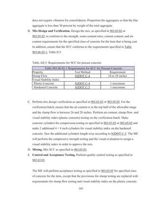105
does not require vibration for consolidation. Proportion the aggregates so that the fine
aggregate is less than 50 percent by weight of the total aggregate.
B. Mix Design and Verification. Design the mix, as specified in 903.03.02 or
903.05.02, to conform to the strength, water-cement ratio, cement content, and air
content requirements for the specified class of concrete for the item that is being cast.
In addition, ensure that the SCC conforms to the requirements specified in Table
903.06.02-1, Table II.5
Table AII.5: Requirements for SCC for precast concrete
Table 903.06.02-1 Requirements for SCC for Precast Concrete
Property Test Method Requirement
Slump Flow NJDOT C-4 24 to 28 inches
Visual Stability Index
Plastic Concrete NJDOT C-4 1 maximum
Hardened Concrete NJDOT C-5 1 maximum
C. Perform mix design verification as specified in 903.03.02 or 903.05.02. For the
verification batch, ensure that the air content is in the top half of the allowable range
and the slump flow is between 26 and 28 inches. Perform air content, slump flow, and
visual stability index (plastic concrete) testing on the verification batch. Make
concrete cylinders for compression testing as specified in 903.03.02 or 903.05.02 and
make 2 additional 4 × 8 inch cylinders for visual stability index on the hardened
concrete. Saw the additional cylinders length-wise according to NJDOT C-5. The ME
will perform the compressive strength testing and the visual evaluation to assign a
visual stability index in order to approve the mix.
D. Mixing. Mix SCC as specified in 903.03.03.
E. Control and Acceptance Testing. Perform quality control testing as specified in
903.03.05.
The ME will perform acceptance testing as specified in 903.03.05 for specified class
of concrete for the item, except that the provisions for slump testing are replaced with
requirements for slump flow testing and visual stability index on the plastic concrete.
 