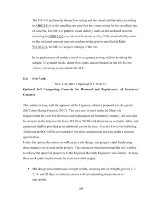 106
The ME will perform the slump flow testing and the visual stability index according
to NJDOT C-4, at the sampling rate specified for slump testing for the specified class
of concrete. The ME will perform visual stability index on the hardened concrete
according to NJDOT C-5 at a rate of at least one per day. If the visual stability index
on the hardened concrete does not conform to the criteria specified in Table
903.06.02-1, the ME will require redesign of the mix.
In the performance of quality control or acceptance testing, without remixing the
sample, fill cylinder molds, slump flow cones, and air buckets in one lift. Do not
vibrate, rod, or tap to consolidate the SCC.
II.6 New York
New York DOT’s Optional SCC Note V3
Optional Self Compacting Concrete for Removal and Replacement of Structural
Concrete
The contractor may, with the approval of the Engineer, submit a proposed mix design for
Self Consolidating Concrete (SCC). This mix may be used under the Materials
Requirements for Item 582-Removal and Replacement of Structural Concrete. All cost shall
be included in the bid price for Items 582.05 or 582.06 and all necessary materials, labor, and
equipment shall be provided at no additional cost to the state. Use of a Corrosion Inhibiting
Admixture in SCC will be as required by the plans and proposal and paid under a separate
specification.
Under this option, the contractor will create a mix design, and prepare a trial batch using
those materials to be used on the project. The contractor must demonstrate the mix’s ability
to achieve the specified properties to the Regional Materials Engineer’s satisfaction. At least
three weeks prior to placement, the contractor shall supply:
ƒ Mix design and compressive strength results, including rate of strength gain for 1, 3,
7, 14, and 28 days, or maturity curves with corresponding temperatures as
appropriate.
 