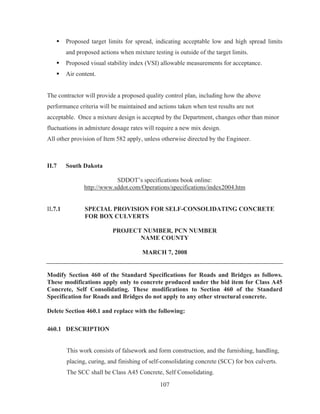 107
ƒ Proposed target limits for spread, indicating acceptable low and high spread limits
and proposed actions when mixture testing is outside of the target limits.
ƒ Proposed visual stability index (VSI) allowable measurements for acceptance.
ƒ Air content.
The contractor will provide a proposed quality control plan, including how the above
performance criteria will be maintained and actions taken when test results are not
acceptable. Once a mixture design is accepted by the Department, changes other than minor
fluctuations in admixture dosage rates will require a new mix design.
All other provision of Item 582 apply, unless otherwise directed by the Engineer.
II.7 South Dakota
SDDOT’s specifications book online:
http://www.sddot.com/Operations/specifications/index2004.htm
II.7.1 SPECIAL PROVISION FOR SELF-CONSOLIDATING CONCRETE
FOR BOX CULVERTS
PROJECT NUMBER, PCN NUMBER
NAME COUNTY
MARCH 7, 2008
Modify Section 460 of the Standard Specifications for Roads and Bridges as follows.
These modifications apply only to concrete produced under the bid item for Class A45
Concrete, Self Consolidating. These modifications to Section 460 of the Standard
Specification for Roads and Bridges do not apply to any other structural concrete.
Delete Section 460.1 and replace with the following:
460.1 DESCRIPTION
This work consists of falsework and form construction, and the furnishing, handling,
placing, curing, and finishing of self-consolidating concrete (SCC) for box culverts.
The SCC shall be Class A45 Concrete, Self Consolidating.
 