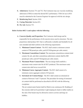 109
E. Admixtures: Sections 751 and 752. The Contractor may use viscosity modifying
admixtures (VMA) to attain the desired SCC performance. VMA for use in SCC
must be submitted to the Concrete Engineer for approval with the mix design.
F. Reinforcing Steel: Section 1010.
G. Curing Materials: Section 821.
H. Fly Ash: Section 753.
Delete Section 460.3 A and replace with the following:
A. Concrete Quality and Proportion: The Contractor shall design and be
responsible for the performance of all concrete mixes used in structures. The mix
proportions shall produce SCC that is sufficiently workable and finishable for all
uses intended and shall conform to the following requirements:
1. Minimum Cement Content: The SCC shall contain a minimum cement
content of 700 pound per cubic yard (415 Kilograms per cubic meter).
2. Maximum Cementitious Content: The maximum cementitious content (total
cement, fly ash, and other cementitious admixture) content shall be 800
pounds per cubic yard (475 Kilograms per cubic meter).
3. Maximum Water Cement Ratio: The mix design shall establish a
maximum water cement ratio for all SCC produced. This maximum water
cement ratio shall never exceed 0.46.
4. Minimum Course Aggregate Content: The SCC shall consist of a
minimum course aggregate content of 45 percent.
5. Entrained Air Content Range: The SCC shall contain an entrained air
content of between 5 and 7.5 percent. The procedure for testing of entrained
air content shall be performed as described in SD 403 with the following
exceptions:
The air content meter bucket shall be filled in one continuous lift. Rodding of
the concrete shall not be permitted. Light tamping by hand or rubber mallet on
the side of the bucket may be allowed to remove cavities and large air
bubbles.
 